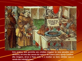 Esta prática, que permitia aos cristãos resgatar os seus pecados com dinheiro, foi uma das causas da ruptura de Lutero com a Igreja Católica. (Na imagem, vê-se o Papa Leão X a receber os bens obtidos com a venda das indulgências.) 