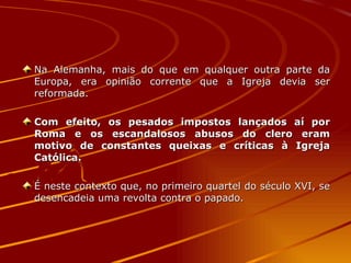 Na Alemanha, mais do que em qualquer outra parte da Europa, era opinião corrente que a Igreja devia ser reformada.  Com efeito, os pesados impostos lançados aí por Roma e os escandalosos abusos do clero eram motivo de constantes queixas e críticas à Igreja Católica. É neste contexto que, no primeiro quartel do século XVI, se desencadeia uma revolta contra o papado.  