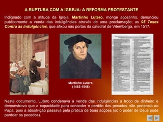 Neste documento, Lutero condenava a venda das indulgências a troco de dinheiro e demonstrava que a capacidade para conceder o perdão dos pecados não pertencia ao Papa, pois a absolvição passava pela prática de boas acções (só o poder de Deus pode perdoar os pecados). A RUPTURA COM A IGREJA: A REFORMA PROTESTANTE Indignado com a atitude da Igreja,  Martinho Lutero , monge agostinho, denunciou publicamente a venda das indulgências através de uma proclamação, as  95 Teses Contra as Indulgências , que afixou nas portas da catedral de Vitemberga, em 1517 . Martinho Lutero  (1483-1546) 