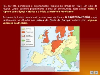 Foi, por isto, perseguido e excomungado (expulso da Igreja) em 1521. Em sinal de revolta, Lutero queimou publicamente a bula de excomunhão. Esta atitude  marca a ruptura com a Igreja Católica e o início da Reforma Protestante . As ideias de Lutero deram início a uma nova doutrina –  O PROTESTANTISMO  – que rapidamente se difundiu nos  países do Norte da Europa , embora com  algumas variantes doutrinárias . 