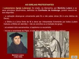 AS IGREJAS PROTESTANTES ▪  Luteranismo (Igreja Luterana) : foi criado, na Alemanha, por  Martinho Lutero  e os seus princípios doutrinários, definidos na  Confissão de Ausburgo , podem resumir-se aos seguintes: a salvação alcança-se unicamente pela fé e não pelas obras (fé é uma dádiva de Deus); a Bíblia é a única fonte de fé e deve ser interpretada livremente por todos (Lutero traduziu a Bíblia em alemão) – não os concílios ou a tradição da igreja; só existem dois sacramentos: o baptismo e a eucaristia; recusa a autoridade do Papa, o culto dos santos e da Virgem e o celibato. Martinho Lutero  (1483-1546) 