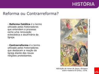 Reforma ou Contrarreforma?
- Reforma Católica é o termo
utilizado pelos historiadores
que entendem o processo
como uma renovação
eclesiástica e doutrinária da
Igreja.
- Contrarreforma é o termo
utilizado pelos historiadores
que destacam a reação da
Igreja diante das novas
religiões protestantes.
NationalGallery,Londres
Adoração do nome de Jesus, têmpera
sobre madeira El Greco, 1578.
 