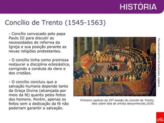 Concílio de Trento (1545-1563)
- Concílio convocado pelo papa
Paulo III para discutir as
necessidades de reforma da
Igreja e sua posição perante as
novas religiões protestantes.
- O concílio tinha como premissa
restaurar a disciplina eclesiástica,
corrigindo a conduta do clero e
dos cristãos.
- O concílio concluiu que a
salvação humana depende tanto
da Graça Divina (alcançada por
meio da fé) quanto pelos feitos
dos homens. Porém, apenas os
feitos sem a dedicação da fé não
poderiam garantir a salvação.
TheInternationalFineArtAuctioneers,Inglaterra
Primeiro capítulo da 25ª sessão do concílio de Trento,
óleo sobre tela de artista desconhecido,1630.
 