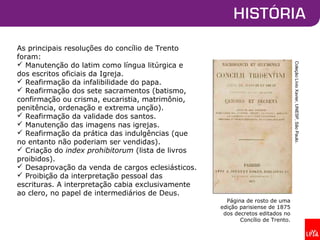 As principais resoluções do concílio de Trento
foram:
 Manutenção do latim como língua litúrgica e
dos escritos oficiais da Igreja.
 Reafirmação da infalibilidade do papa.
 Reafirmação dos sete sacramentos (batismo,
confirmação ou crisma, eucaristia, matrimônio,
penitência, ordenação e extrema unção).
 Reafirmação da validade dos santos.
 Manutenção das imagens nas igrejas.
 Reafirmação da prática das indulgências (que
no entanto não poderiam ser vendidas).
 Criação do index prohibitorum (lista de livros
proibidos).
 Desaprovação da venda de cargos eclesiásticos.
 Proibição da interpretação pessoal das
escrituras. A interpretação cabia exclusivamente
ao clero, no papel de intermediários de Deus.
Página de rosto de uma
edição parisiense de 1875
dos decretos editados no
Concílio de Trento.
ColeçãoLívioXavier,UNESP,SãoPaulo.
 