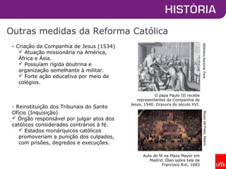 Outras medidas da Reforma Católica
O papa Paulo III recebe
representantes da Companhia de
Jesus, 1540. Gravura do século XVI.
BibliotecaNacional,Paris.
- Criação da Companhia de Jesus (1534)
 Atuação missionária na América,
África e Ásia.
 Possuíam rígida doutrina e
organização semelhante à militar.
 Forte ação educativa por meio de
colégios.
- Reinstituição dos Tribunais do Santo
Ofício (Inquisição)
 Órgão responsável por julgar atos dos
católicos considerados contrários à fé.
 Estados monárquicos católicos
promoveriam a punição dos culpados,
com prisões, degredos e execuções.
Auto de fé na Plaza Mayor em
Madrid. Óleo sobre tela de
Francisco Rizi, 1683
MuseodelPrado,Madrid.
 