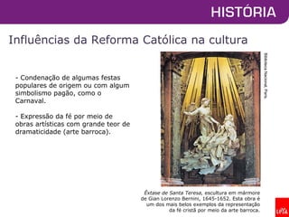 Influências da Reforma Católica na cultura
Êxtase de Santa Teresa, escultura em mármore
de Gian Lorenzo Bernini, 1645-1652. Esta obra é
um dos mais belos exemplos da representação
da fé cristã por meio da arte barroca.
BibliotecaNacional,Paris.
- Condenação de algumas festas
populares de origem ou com algum
simbolismo pagão, como o
Carnaval.
- Expressão da fé por meio de
obras artísticas com grande teor de
dramaticidade (arte barroca).
 