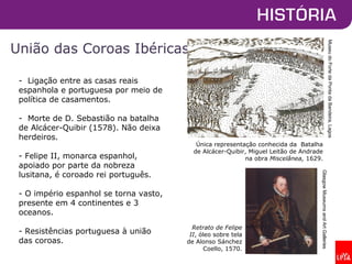 União das Coroas Ibéricas
Única representação conhecida da Batalha
de Alcácer-Quibir, Miguel Leitão de Andrade
na obra Miscelânea, 1629.
GlasgowMuseumsandArtGalleries
- Ligação entre as casas reais
espanhola e portuguesa por meio de
política de casamentos.
- Morte de D. Sebastião na batalha
de Alcácer-Quibir (1578). Não deixa
herdeiros.
- Felipe II, monarca espanhol,
apoiado por parte da nobreza
lusitana, é coroado rei português.
- O império espanhol se torna vasto,
presente em 4 continentes e 3
oceanos.
- Resistências portuguesa à união
das coroas.
Retrato de Felipe
II, óleo sobre tela
de Alonso Sánchez
Coello, 1570.
MuseudoFortedaPontadaBandeira,Lagos
 