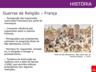 Guerras de Religião – França
Noite de São Bartolomeu, óleo sobre tela de
François Dubois, c. 1576.
- Perseguição dos huguenotes
(calvinistas franceses) por parte da
monarquia.
- Crescente influência dos
huguenotes sobre a nobreza
francesa.
- Perseguições aos protestantes
culminam na sangrenta Noite de
São Bartolomeu (1572).
- Henrique IV, huguenote, coroado
rei, é obrigado a renegar o
protestantismo.
- Tentativa de diminuição da
violência com o édito de Nantes
(1598), que permitia práticas
protestantes com algumas
restrições.
MuseuCantonal,Lausanne,Suíça
 