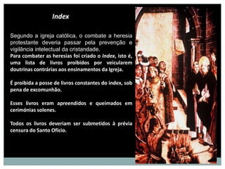 Index

Segundo a igreja católica, o combate a heresia
protestante deveria passar pela prevenção e
vigilância intelectual da cristandade.
Para combater as heresias foi criado o Index, isto é,
uma lista de livros proibidos por veicularem
doutrinas contrárias aos ensinamentos da Igreja.

É proibida a posse de livros constantes do index, sob
pena de excomunhão.

Esses livros eram apreendidos e queimados em
cerimónias solenes.

Todos os livros deveriam ser submetidos à prévia
censura do Santo Ofício.
 