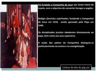 Foi fundada a Companhia de Jesus por Santo Inácio de
Inácio de Loyola   Loyola, com o objectivo de converter hereges e pagãos.
   1491 - 1556



                   Redigiu Ejercicios espirituales, fundando a Companhia
                   de Jesus em 1534, sendo aprovada pelo Papa em
                   1540.

                   Os disciplinados jesuítas obedeciam directamente ao
                   papa, bem como aos seus superiores.

                   A acção dos padres da Companhia distinguiu-se
                   particularmente no ensino e na evangelização.




                                          Leitura do doc da pág 121
 