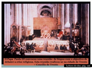 O Papa Paulo III convocou uma reunião de bispos com o objectivo de
debater a crise religiosa. Esta reunião realizou-se na cidade de Trento
                          – Concílio de Trento        Leitura do doc, pág. 116
 