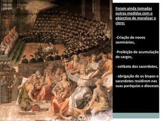 Pasquale Cati da Iesi
O Concílio e Trento
1588
                                                Foram ainda tomadas
Fresco da igreja de Santa Maria in Trastevere   outras medidas com o
Roma                                            objectivo de moralizar o
                                                clero:


                                                -Criação de novos
                                                seminários,

                                                -Proibição de acumulação
                                                de cargos,

                                                - celibato dos sacerdotes,

                                                - obrigação de os bispos e
                                                sacerdotes residirem nas
                                                suas paróquias e dioceses.
 
