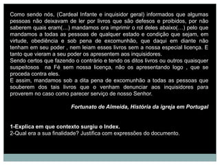 Como sendo nós, (Cardeal Infante e inquisidor geral) informados que algumas
pessoas não deixavam de ler por livros que são defesos e proibidos, por não
saberem quais eram(…) mandamos ora imprimir o rol deles abaixo(…) pelo que
mandamos a todas as pessoas de qualquer estado e condição que sejam, em
virtude, obediência e sob pena de excomunhão, que daqui em diante não
tenham em seu poder , nem leiam esses livros sem a nossa especial licença. E
tanto que vieram a seu poder os apresentem aos inquisidores.
Sendo certos que fazendo o contrário e tendo os ditos livros ou outros quaisquer
suspeitosos na Fé sem nossa licença, não os apresentando logo , que se
proceda contra eles.
E assim, mandamos sob a dita pena de excomunhão a todas as pessoas que
souberem dos tais livros que o venham denunciar aos inquisidores para
proverem no caso como parecer serviço de nosso Senhor.

                        Fortunato de Almeida, História da igreja em Portugal


1-Explica em que contexto surgiu o Index.
2-Qual era a sua finalidade? Justifica com expressões do documento.
 
