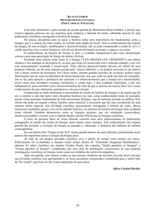 10
KLAUS GAMBER
HISTORIADOR DA LITURGIA
(POR CARDEAL STICKLER)
Com todo sentimento e pela ocasião da recente partida de Monsenhor Klaus Gamber, é preciso que
escreva algumas palavras em sua memória, pois conhecia o falecido há muito, sobretudo através de suas
publicações científicas consagradas à história da liturgia.
Há poucas disciplinas para as quais a história tenha uma importância tão fundamental como a
liturgia, que é a ciência do culto cristão, no sentido mais amplo do termo. Sem o conhecimento das origens
da liturgia, de sua evolução, modificações e desenvolvimento, não se pode compreender a razão de ser e o
estado atual dos ritos e textos litúrgicos, nem de seu desenvolvimento no tempo, o espaço e as coisas.
O conhecimento da história da liturgia é, pois, a condição indispensável para uma interpretação
correta e para uma apreciação da liturgia de ontem e de hoje.
Existindo uma estreita união entre fé e liturgia (“LEX ORANDI LEX CREDENDI”), esta última
obedece a leis análogas às da própria fé, ou seja, que exige ser preservada com o máximo cuidado, e por isso
está essencialmente orientada à conservação. Todo ulterior desenvolvimento deveria ser objeto de uma
prudente reflexão, ser de certa maneira guiada pelo “sensus fidelium”, e só poderá converter-se em efetivo
sob o atento controle da hierarquia. Por várias razões, durante grandes períodos de evolução, podem surgir
deformações que às vezes se detectarão de forma inesperada, mas que, cedo ou tarde, deverão ser corrigidas.
Isto se faz para apreciar a pertinácia das reformas e o desenvolvimento que a liturgia teve anteriormente,
assim como para introduzir eventuais retificações e, ainda mais, é uma condição importante, e por isso
indispensável, para contribuir com o desenvolvimento do culto de que se precisa em nossos dias e ter o exato
conhecimento de seus elementos constitutivos e de sua evolução.
Compreende-se então facilmente a necessidade do estudo da história da liturgia (e do mérito que há
em se dedicar a ela) não tanto como disciplina histórica (ou seja, como conhecimento exato do passado),
quanto como princípio fundamental de todo movimento litúrgico, seja de natureza privada ou pública. Este
mérito não pode ser negado a Klaus Gamber, pelo contrário, é necessário que lhe seja reconhecido de uma
maneira muito especial. Sua atividade científica, precisamente consagrada à história do culto, obteve
numerosos resultados, graças a um estrito método histórico, no domínio da história da liturgia tanto ocidental
como oriental. Também demonstrou como as liturgias orientais, por sua orientação conservadora,
mantiveram melhor o contato com a tradição desde o século VIII do que as liturgias ocidentais.
O fruto do paciente labor de nosso falecido constitui uma série impressionante de publicações
consagradas ao estudo das fontes da liturgia, tanto latinas como orientais. Este conhecimento das origens
permite-lhe perceber a evolução da liturgia no passado e, sobretudo, a dinâmica não habitual da reforma
contemporânea.
Em sua última obra “Fragen in die Zeit” reuniu grande número de suas reflexões, precisamente neste
aspecto tão importante para a evolução da liturgia atual.
Ao lado de sua própria atividade científica, teve o mérito de animar estes estudos em outros.
Efetivamente foi co-fundador e durante muito tempo diretor do “Institutum liturgicum Ratisbonense”,
ademais foi editor científico nas edições Friedric Pustet, das coleções “Studia patristica et liturgica” e
“Textus patristici et liturgici” completados por uma série de publicações concernentes às suas próprias
investigações científicas na liturgia, assim como aos trabalhos de outros investigadores.
Após sua partida, seus alunos e todos os seus amigos, herdeiros de sua obra, deverão fazer com que
sua atividade científica seja aprofundada e, se fosse necessário, esclarecida e completada para o maior bem
da “lex orandi”, que hoje em dia é mais importante do que nunca.
Alfons Cardeal Stickler
 