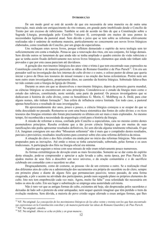 12
INTRODUÇÃO
De um modo geral se está de acordo de que era necessária de uma maneira ou de outra uma
renovação, mais ainda um enriquecimento do rito romano, em grande parte imobilizado desde o Concílio de
Trento por um excesso de rubricismo. Também se está de acordo no fato de que a Constituição sobre a
Sagrada Liturgia, promulgada pelo Concílio Vaticano II, corresponde em muitos de seus pontos às
necessidades legítimas da pastoral atual. Sem dúvida o juízo que se tem sobre as reformas efetivamente
realizadas não é unânime de nenhuma maneira, particularmente no concernente aos novos livros litúrgicos
elaborados, como resultado do Concílio, por um grupo de especialistas.
Uns rechaçam estes novos livros, porque refletem demasiado o espírito da nova teologia sem ter
suficientemente em conta a tradição. Pensa-se que a renovação dos ritos, em seu conjunto, foi longe demais.
Sem dúvida outros se lamentam de que ainda não se tenha ampliado o quadro estreito da visão rubricista e
que se tenha assim fixado definitivamente nos novos livros litúrgicos, elementos que ainda não tinham sido
provados e que por esta causa pareciam até duvidosos.
A geração dos movimentos litúrgicos dos anos vinte e trinta é que tem encontrado suas expressões na
Constituição conciliar e de maneira particular as idéias de Romano Guardini e de Pius Parsch12
. Um era um
pensador sutil na investigação das leis internas do culto divino e o outro, o zeloso pastor de almas que queria
iniciar o povo de Deus nos tesouros do missal romano e na oração das horas eclesiásticas. Porém nem um
nem outro eram investigadores, propriamente ditos, no caminho da história litúrgica. Sobretudo faltava-lhes
ter tido contato com a liturgia da Igreja do Oriente.
Durante os anos em que se desenvolveu o movimento litúrgico, depois da primeira guerra mundial,
as ciências litúrgicas se encontravam em seus princípios. Considerava-se o estudo da liturgia mais como o
estudo das rubricas, constituindo, neste sentido, uma parte da pastoral. Os poucos investigadores que se
dedicavam à história do culto divino, como os beneditinos G. Morin, C. Mohlberg ou A. Dold, para citar
alguns nomes, não tinham formação13
. Sua esfera de influência estava limitada. Em todo caso, a pastoral
apenas beneficiava o resultado de suas investigações.
Há aproximadamente dez anos, pouco a pouco, a ciência litúrgica começou a se ocupar do que se
tinha descuidado no passado. Restaurou-se com uma busca sistemática das fontes do culto divino; e os ricos
tesouros das liturgias orientais não foram precisamente os últimos em ser mais e mais explorados. Ao mesmo
tempo, foi reconhecida a necessidade da arqueologia cristã para a história da liturgia.
A missão de reformar a missa, confiada pelo Concílio a especialistas, caiu no mesmo centro destes
prometedores princípios. Resulta evidente que a tão jovem ciência litúrgica que em muitas de suas
ramificações não podia apresentar resultados definitivos, foi sem dúvida alguma totalmente rebaixada. O que
J.A. Jungman consignou em sua obra “Missarum sollemnia” não é mais que o compêndio destes resultados,
parciais e provisórios; resultados insuficientes para construir sobre eles uma reforma definitiva da missa.
A situação do clero e dos fiéis cristãos era ainda pior no início das reformas litúrgicas. Não estavam
preparados para as inovações. Até então a missa se tinha caracterizado, sobretudo, pelas formas e os usos
tradicionais. A participação dos fiéis na liturgia oficial era mínima.
Aqueles que seguiam a missa com seus missais de mão eram relativamente pouco numerosos.
As formas extralitúrgicas de devoção eram as mais favorecidas. Somente ao se dar conta do espírito
desta situação, pode-se compreender e apreciar a ação levada a cabo, nesta época, por Pius Parsch. Ele
ajudou muitos de seus fiéis a descobrir um novo universo, o da oração comunitária e o do sacrifício
celebrado em comunhão com o sacerdote no altar.
Desgraçadamente, como de costume, as pessoas vão de um extremo a outro. Se a realização ritual
dos diferentes atos do culto ou a administração dos sacramentos era própria do sacerdote ou do clero, sempre
em primeiro plano e diante de alguns fiéis que permaneciam passivos; temos passado, de uma forma
exagerada, a pôr o acento na atividade dos participantes, pondo num segundo plano os próprios elementos do
culto. Isto nos tem empobrecido cada vez mais. Agora, muito faz falta14
essa solenidade tão necessária em
todos os atos de culto. Em seu lugar e substituição se emprega uma austeridade calvinista.
Não é raro ver que as antigas formas de culto, existentes até hoje, são desprezadas pelos sacerdotes e
deixadas de lado sob o pretexto de estar antiquadas; nem sequer querem imaginar que têm perdido o trem da
evolução moderna. Sem dúvida, a maioria do povo cristão segue aferrado a essas antigas formas, que lhes
12
NT. No original: La concepción de los movimientos litúrgicos de los años veinte y treinta son los que han encontrado
sus expresiones en la Constitución conciliar y de manera particular las ideas de Romano Guardini y de Pius Parsch.
13
NT. No original: cátedra.
14
NT. No original: Ahora se echa en falta y en gran manera...
 