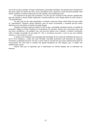 13
servem de veículo à piedade. Os atuais reformadores, demasiado atarefados, não pararam para considerar até
que ponto, dentro do espírito dos fiéis, existe coincidência entre a doutrina e certas formas de piedade. Para
muitos, modificar as formas tradicionais de culto significa uma modificação da fé.
Os responsáveis da igreja não escutaram a voz dos que não cessaram de lhes advertir, pedindo-lhes
para não suprimir o missal romano tradicional e somente autorizar a nova liturgia dentro de certos limites e
“ad experimentum”.
Eis aqui, hoje em dia, quão desgraçada é a situação: numerosos bispos calam diante de quase todos
os “experimentos” litúrgicos; porém reprimem, mais ou menos severamente, o sacerdote que por razões
objetivas ou de consciência se mantém na antiga liturgia.
Ninguém encontrará nada que objetar ao fato de que a autoridade eclesiástica queira, na medida do
necessário, adaptar as formas litúrgicas às circunstâncias do momento. Mesmo isto é necessário fazer com
reto juízo e prudência e, em qualquer caso, sem provocar ruptura com a tradição. A própria Constituição
sobre a Liturgia recomenda em seu artigo 23: “não se introduzam inovações, a não ser que uma utilidade
autêntica e certa da Igreja o exija”.
A ruptura com a tradição está consumada: pela introdução da nova forma de celebração da missa e os
novos livros litúrgicos; e ainda mais pela liberdade concedida tacitamente pela hierarquia de organizar
livremente a celebração da missa; sem que se possa entrever em tudo isto um avanço substancial do ponto de
vista pastoral. Por outro lado se constata uma grande decadência da vida religiosa, que, é verdade, tem
também outras causas.
Pode-se dizer que as esperanças que se depositaram na reforma litúrgica não se realizaram em
absoluto.
 