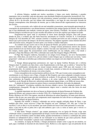 14
I. AS RAÍZES DA ATUAL DESOLAÇÃO LITÚRGICA
A reforma litúrgica, saudada por muitos sacerdotes e leigos com muito idealismo e grandes
esperanças, tem se mostrado, cada ano que passa, uma desolação litúrgica de proporções inconcebíveis. Em
lugar da esperada renovação da Igreja e da vida eclesiástica, estamos assistindo a um desmantelamento dos
valores da fé e da devoção, que nos tinham sido transmitidos e em lugar de uma renovação fecunda da
liturgia, contemplamos uma destruição da mesma, que se tinha desenvolvido organicamente no transcurso
dos séculos.
A isto se acrescenta, sob o indício de um mal entendido ecumenismo, uma tremenda aproximação às
concepções do protestantismo e um distanciamento considerável das antigas Igrejas do Oriente. Isto significa
que se tem abandonado uma tradição, comum até agora, entre Oriente e Ocidente. Até mesmo os padres da
reforma litúrgica reconhecem que no que sucedeu não podem se livrar dos espíritos que tinham invocado.
Perguntemo-nos agora onde se encontram as raízes desta desolação litúrgica. Para toda pessoa
dotada de juízo, é evidente que não basta buscá-las unicamente no Concílio Vaticano II. A Constituição
litúrgica de 4 de dezembro de 1963, somente constitui o resultado provisório de uma evolução, na qual os
fatores que a provocaram são antigos e de diversas naturezas. Nas páginas seguintes vamos intentar descobrir
cada uma destas raízes, obrigados na maior parte a nos limitar a simples indicações.
Ao contrário do que ocorre com os ritos da Igreja do Oriente, que jamais cessaram de se enriquecer,
inclusive durante a idade média para logo se fixarem, a liturgia romana permaneceu através dos séculos
quase inalterável em sua forma inicial, simples e austera. Em todo caso representa o rito mais antigo. Através
dos tempos, muitos papas lhe acrescentaram certas modificações em sua redação, como o fez desde o
princípio o Papa São Dâmaso (366-384) e sobretudo mais tarde São Gregório Magno (590-604).
O Papa São Gregório elaborou, baseando-se em antigos livros litúrgicos, um novo Sacramentário
para o ano. Além disso, em outro livro, pôs em ordem o canto litúrgico que se conhece por seu nome, “canto
gregoriano”, ainda que as melodias que conhecemos tenham sua origem cem anos depois do mesmo São
Gregório.
A liturgia dâmaso-gregoriana permaneceu em vigor na Igreja Católica Romana até a reforma
litúrgica atual. É contrário aos fatos dizer, como freqüentemente se diz hoje, que se aboliu o “missal de São
Pio V”. As modificações introduzidas no missal romano durante quase 1400 anos não tocaram o rito
propriamente dito. Ao contrário do que estamos vivendo hoje, somente se tratou de um enriquecimento nas
novas festas, em formulários de missas e em certas orações.
Como conseqüência dos acontecimentos políticos do séc. VIII, que tiveram como conseqüência unir
estreitamente os reis francos com o Papa, a liturgia de São Gregório, que estava adaptada à situação romana,
se converteu em obrigatória para grandes territórios do ocidente. O rito galicano foi suprimido. Somente os
ritos autônomos da Espanha, sob domínio islâmico, o de certas regiões da Itália setentrional (Milão,
Aquiléia), ou do Ducado de Benevent, subsistiram ainda durante algum tempo, e em Milão até nossos dias.
A adoção da liturgia romana nos países francos ocasionou problemas, derivados da adaptação
deste rito “estrangeiro” às próprias condições das diversas cidades e povos. Esta adaptação jamais foi sido
completamente conseguida. Há algo de eminentemente trágico nisso e constitui uma das raízes da atual
desolação litúrgica.
A segunda importante raiz deve-se buscar no distanciamento da Igreja Romana do Ocidente das
Igrejas do Oriente, que começou entre os séculos VIII e IX, e finalmente provocou a ruptura oficial entre
Roma e Bizâncio em 1054. Esta ruptura, nascida de diferenças de ordem dogmática, foi tanto mais dolorosa
quanto o fato de que, por causa dela, um componente muito importante do culto divino se enfraqueceu entre
nós: o sentido litúrgico da Igreja Primitiva.
Segundo este sentido, a liturgia é sobretudo um serviço sagrado realizado diante de Deus; o que
também quer dizer, como escreveu o Papa São Gregório em seus “Diálogos” (IV, 60), que “à hora do
sacrifício, o céu se abre à voz do sacerdote; que neste mistério de Jesus Cristo estão presentes os coros dos
anjos, o que está no alto se junta com o que está embaixo; que o céu e a terra se unem; que o visível e o
invisível se fundem”.
A idéia desta “liturgia cósmica”, que sempre permaneceu viva na Igreja do Oriente, exige uma
celebração solene e exatamente regulamentada da liturgia. Exclui todo minimalismo, como o que se estendeu
cada vez mais no Ocidente a partir da idade média, quando normalmente se limitava a celebração dos santos
mistérios ao indispensável para a validez de sua realização ou ao mínimo do que estava prescrito. Desde
então os ritos foram “executados” e poucas vezes verdadeiramente “celebrados”.
Ao contrário, na Igreja do Oriente, a liturgia permaneceu sempre como o jogo de um mistério, no
qual, jogo e realidade se mesclam de uma maneira única. Refere-se a este aspecto o que em particular diz da
 