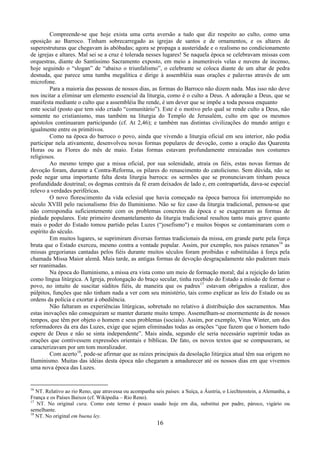 16
Compreende-se que hoje exista uma certa aversão a tudo que diz respeito ao culto, como uma
oposição ao Barroco. Tinham sobrecarregado as igrejas de santos e de ornamentos, e os altares de
superestruturas que chegavam às abóbadas; agora se propaga a austeridade e o realismo no condicionamento
de igrejas e altares. Mal sei se a cruz é tolerada nesses lugares! Se naquela época se celebravam missas com
orquestras, diante do Santíssimo Sacramento exposto, em meio a inumeráveis velas e nuvens de incenso,
hoje seguindo o “slogan” de “abaixo o triunfalismo”, o celebrante se coloca diante de um altar de pedra
desnuda, que parece uma tumba megalítica e dirige à assembléia suas orações e palavras através de um
microfone.
Para a maioria das pessoas de nossos dias, as formas do Barroco não dizem nada. Mas isso não deve
nos incitar a eliminar um elemento essencial da liturgia, como é o culto a Deus. A adoração a Deus, que se
manifesta mediante o culto que a assembléia lhe rende, é um dever que se impõe a toda pessoa enquanto
ente social (posto que tem sido criado “comunitário”). Este é o motivo pelo qual se rende culto a Deus, não
somente no cristianismo, mas também na liturgia do Templo de Jerusalém, culto em que os mesmos
apóstolos continuaram participando (cf. At 2,46); e também nas distintas civilizações do mundo antigo e
igualmente entre os primitivos.
Como na época do barroco o povo, ainda que vivendo a liturgia oficial em seu interior, não podia
participar nela ativamente, desenvolveu novas formas populares de devoção, como a oração das Quarenta
Horas ou as Flores do mês de maio. Estas formas estavam profundamente enraizadas nos costumes
religiosos.
Ao mesmo tempo que a missa oficial, por sua solenidade, atraía os fiéis, estas novas formas de
devoção foram, durante a Contra-Reforma, os pilares do renascimento do catolicismo. Sem dúvida, não se
pode negar uma importante falta desta liturgia barroca: os sermões que se pronunciavam tinham pouca
profundidade doutrinal; os dogmas centrais da fé eram deixados de lado e, em contrapartida, dava-se especial
relevo a verdades periféricas.
O novo florescimento da vida eclesial que havia começado na época barroca foi interrompido no
século XVIII pelo racionalismo frio do Iluminismo. Não se fez caso da liturgia tradicional, pensou-se que
não correspondia suficientemente com os problemas concretos da época e se exageraram as formas de
piedade populares. Este primeiro desmantelamento da liturgia tradicional resultou tanto mais grave quanto
mais o poder do Estado tomou partido pelas Luzes (“josefismo") e muitos bispos se contaminaram com o
espírito do século.
Em muitos lugares, se suprimiram diversas formas tradicionais da missa, em grande parte pela força
bruta que o Estado exerceu, mesmo contra a vontade popular. Assim, por exemplo, nos países renanos16
as
missas gregorianas cantadas pelos fiéis durante muitos séculos foram proibidas e substituídas à força pela
chamada Missa Maior alemã. Mais tarde, as antigas formas de devoção desgraçadamente não puderam mais
ser reanimadas.
Na época do Iluminismo, a missa era vista como um meio de formação moral; daí a rejeição do latim
como língua litúrgica. A Igreja, prolongação do braço secular, tinha recebido do Estado a missão de formar o
povo, no intuito de suscitar súditos fiéis, de maneira que os padres17
estavam obrigados a realizar, dos
púlpitos, funções que não tinham nada a ver com seu ministério, tais como explicar as leis do Estado ou as
ordens da polícia e exortar à obediência.
Não faltaram as experiências litúrgicas, sobretudo no relativo à distribuição dos sacramentos. Mas
estas inovações não conseguiram se manter durante muito tempo. Assemelham-se enormemente às de nossos
tempos, que têm por objeto o homem e seus problemas (sociais). Assim, por exemplo, Vitus Winter, um dos
reformadores da era das Luzes, exige que sejam eliminadas todas as orações “que fazem que o homem tudo
espere de Deus e não se sinta independente”. Mais ainda, segundo ele seria necessário suprimir todas as
orações que contivessem expressões orientais e bíblicas. De fato, os novos textos que se compuseram, se
caracterizavam por um tom moralizador.
Com acerto18
, pode-se afirmar que as raízes principais da desolação litúrgica atual têm sua origem no
Iluminismo. Muitas das idéias desta época não chegaram a amadurecer até os nossos dias em que vivemos
uma nova época das Luzes.
16
NT. Relativo ao rio Reno, que atravessa ou acompanha seis países: a Suíça, a Áustria, o Liechtenstein, a Alemanha, a
França e os Países Baixos (cf. Wikipedia – Rio Reno).
17
NT. No original cura. Como este termo é pouco usado hoje em dia, substitui por padre, pároco, vigário ou
semelhante.
18
NT. No original em buena ley.
 