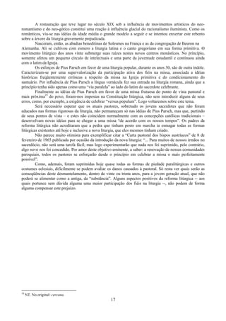 17
A restauração que teve lugar no século XIX sob a influência de movimentos artísticos do neo-
romantismo e do neo-gótico constitui uma reação à influência glacial do racionalismo iluminista. Como os
românticos, viu-se nas idéias da idade média o grande modelo a seguir e se intentou enxertar este rebento
sobre a árvore da liturgia gravemente prejudicada.
Nasceram, então, as abadias beneditinas de Solesmes na França e as da congregação de Beuron na
Alemanha. Ali se cultivou com esmero a liturgia latina e o canto gregoriano em sua forma primitiva. O
movimento litúrgico dos anos vinte submerge suas raízes nestes novos centros monásticos. No princípio,
somente afetou um pequeno círculo de intelectuais e uma parte da juventude estudantil e continuou ainda
com o latim da Igreja.
Os esforços de Pius Parsch em favor de uma liturgia popular, durante os anos 30, são de outra índole.
Caracterizam-se por uma supervalorização da participação ativa dos fiéis na missa, associada a idéias
históricas freqüentemente errôneas a respeito da missa na Igreja primitiva e do condicionamento do
santuário. Por influência de Pius Parsch a língua vernácula fez sua entrada na liturgia romana, ainda que a
princípio tenha sido apenas como uma “via paralela” ao lado do latim do sacerdote celebrante.
Finalmente as idéias de Pius Parsch em favor de uma missa frutuosa do ponto de vista pastoral e
mais próxima19
do povo, foram-nos impostas na Constituição litúrgica, não sem introduzir alguns de seus
erros, como, por exemplo, a exigência de celebrar “versus populum”. Logo voltaremos sobre este tema.
Será necessário esperar que os atuais pastores, sobretudo os jovens sacerdotes que não foram
educados nas formas rigorosas da liturgia, não permaneçam só nas idéias de Pius Parsch, mas que, partindo
de seus pontos de vista – e estes não coincidem normalmente com as concepções católicas tradicionais –
desenvolvam novas idéias para se chegar a uma missa “de acordo com os nossos tempos”. Os padres da
reforma litúrgica não acreditaram que a pedra que tinham posto em marcha ia esmagar todas as formas
litúrgicas existentes até hoje e inclusive a nova liturgia, que eles mesmos tinham criado.
Não parece muito otimista para exemplificar citar a “Carta pastoral dos bispos austríacos” de 8 de
fevereiro de 1965 publicada por ocasião da introdução da nova liturgia: “... Para muitos de nossos irmãos no
sacerdócio, não será uma tarefa fácil; mas logo experimentarão que nada nos foi suprimido, pelo contrário,
algo novo nos foi concedido. Por amor deste objetivo eminente, a saber: a renovação de nossas comunidades
paroquiais, todos os pastores se esforçarão desde o princípio em celebrar a missa o mais perfeitamente
possível”.
Como, ademais, foram suprimidas hoje quase todas as formas de piedade paralitúrgicas e outros
costumes eclesiais, dificilmente se podem avaliar os danos causados à pastoral. Só resta ver quais serão as
conseqüências deste desmantelamento, dentro de vinte ou trinta anos, para a jovem geração atual, que não
poderá se alimentar como a antiga, da “substância”. Alguns aspectos positivos da reforma litúrgica -- aos
quais pertence sem dúvida alguma uma maior participação dos fiéis na liturgia --, não podem de forma
alguma compensar este prejuízo.
19
NT. No original: cercana.
 