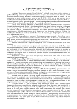 18
II. RITVS ROMANVS ET RITVS MODERNVS
Existiu alguma reforma litúrgica antes de Paulo VI?
No artigo “Quatrocentos anos de Missa Tridentina”, publicado em diversas revistas religiosas, o
professor Rennings se aplicou a apresentar o novo missal, ou seja, o Ritus Modernus, como derivação natural
e legítima da liturgia romana. Segundo o dito professor, não teria existido uma Missa de São Pio V se não
unicamente por cento e trinta e quatro anos, ou seja, de 1570 a 1704, ano no qual apareceu sob as
modificações desejadas pelo Romano Pontífice de então. Continuando com tal modo de proceder, Paulo VI,
segundo Rennings, teria por sua vez reformado o Missale romanum para permitir aos fiéis entrever algo mais
da inconcebível grandeza do dom que o Senhor fez à sua Igreja na Eucaristia.
Em seu artigo, Rennings habilmente se aferrou a um ponto fraco dos tradicionalistas: a expressão
Missa Tridentina ou Missa de São Pio V. Propriamente falando uma Missa Tridentina ou de São Pio V nunca
existiu, já que, seguindo as instâncias do Concílio de Trento, não foi formado um Novus Ordo Missae, dado
que o Missale sancti Pii V não é mais que o Missal da Cúria Romana, que foi se formando em Roma muitos
séculos antes, e difundido especialmente pelos franciscanos em numerosas regiões do Ocidente. As
modificações efetuadas em sua época por São Pio V são tão pequenas, que são perceptíveis tão somente
pelos olhos dos especialistas.
Agora, um dos expedientes a que recorre Rennings, consiste em confundir o Ordo Missae com o
Proprium das missas dos diferentes dias e das diferentes festas. Os Papas, até Paulo VI, não modificaram o
Ordo Missae, mesmo introduzindo novos próprios para novas festas, o que não destrói a chamada Missa
Tridentina mais do que os acréscimos ao Código Civil destroem o mesmo.
Portanto, deixando de lado a expressão imprópria de Missa Tridentina, falamos melhor de um Ritus
Romanus.
O rito romano remonta em suas partes mais importantes pelo menos ao século V, e mais
precisamente ao Papa São Dâmaso (366-384). O Canon Missae, com exceção de alguns retoques efetuados
por São Gregório I (590-604), alcançou com São Gelásio I (492-496) a forma que conservou até há pouco. A
única coisa sobre a qual os Romanos Pontífices não cessaram de insistir do século V em diante, foi a
importância para todos de adotar o Canon Missae Romanae, dado que dito cânon remonta nada menos que
ao próprio Apóstolo Pedro.
Respeitaram o uso das Igrejas locais mais para o que diz respeito às outras partes do Ordo, como
para o Proprium das várias Missas.
Até São Gregório Magno (590-604) não existiu um missal oficial com o Proprium das várias Missas
do ano. O Liber Sacramentorum foi redigido por encargo de São Gregório no princípio de seu pontificado,
para serviço e uso das Stationes que tinham lugar em Roma, ou seja, para a liturgia pontifical. São Gregório
não teve nenhuma intenção de impor o Proprium do dito missal a todas as Igrejas do Ocidente. Se
posteriormente o dito missal se converteu no próprio esboço do Missale Romanum de São Pio V, deve-se a
uma série de fatores dos quais não podemos tratar agora.
É interessante notar que, quando se interrogou a São Bonifácio (672-754), que se encontrava em
Roma, a respeito de algum detalhe litúrgico, como o uso dos sinais da cruz a serem feitos durante o cânon,
este não se referiu ao sacramentário de São Gregório, mas àquele que estava em uso entre os Anglo-saxões,
cujo cânon estava totalmente de acordo com aquele da Igreja de Roma...
Na Idade Média, as dioceses e as igrejas que não tinham adotado espontaneamente o Missal em uso
em Roma, usavam um próprio e por isto nenhum Papa manifestou surpresa ou desgosto... Mas quando a
defesa contra o protestantismo tornou necessário um Concílio, o Concílio de Trento encarregou o Papa de
publicar um missal corrigido e uniforme para todos. Agora, pois, com a melhor vontade do mundo, eu não
chego a encontrar em tal deliberação do Concílio o ecumenismo que Rennings vê.
O que fez São Pio V? Como já dissemos, tomou o missal em uso em Roma e em tantos outros
lugares, deu-lhe retoques, especialmente reduzindo o número das festas dos Santos que continha. Ele o
tornou obrigatório para toda a Igreja? De modo algum! Respeitou até as tradições locais que pudessem se
gloriar de ter, pelo menos, duzentos anos de idade. Assim, propriamente: era suficiente que o missal
estivesse em uso, pelo menos, há duzentos anos, para que pudesse permanecer em uso ao lado e no lugar
daquele publicado por São Pio V. O fato de que o Missale Romanum tenha se difundido tão rapidamente e
tenha sido espontaneamente adotado também em dioceses que tinham o próprio mais que bicentenário, deve-
se a outras causas; não, por certo, a pressão exercida sobre elas por Roma. Roma não exerceu sobre elas
nenhuma pressão, e isto numa época em que, bem diferente do que acontece hoje, não se falava de
pluralismo, nem de tolerância.
 