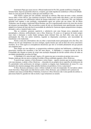 19
O primeiro Papa que ousou inovar o Missal tradicional foi Pio XII, quando modificou a liturgia da
Semana Santa. Seja-nos permitido observar, a respeito, que nada impedia de restabelecer a Missa do Sábado
Santo no curso da noite de Páscoa, ainda que sem modificar o rito.
João XXIII o seguiu por este caminho, retocando as rubricas. Mas nem um nem o outro, ousaram
inovar sobre o Ordo Missae, que continuou invariável. Porém a porta tinha sido aberta, e por ela cruzaram
aqueles que queriam uma substituição radical da liturgia tradicional e que a obtiveram. Nós, que tínhamos
assistido com espanto a esta resolução, contemplamos agora aos nossos pés aas ruínas, não da Missa
Tridentina, mas da antiga e tradicional Missa Romana, que foi se aperfeiçoando através do curso dos séculos
até alcançar sua maturidade. Não era perfeita a ponto de não ser ulteriormente mais aperfeiçoada, mas para
adaptá-la ao homem de hoje não havia necessidade de substituí-la: bastavam alguns pequeníssimos retoques,
deixando a salvo e imutável todo o resto.
Mas ao contrário, quiseram suprimi-la e substituí-la com uma liturgia nova, preparada com
precipitação e, diremos, artificialmente: com o Ritus Modernus. Ó, como se vê aparecer de modo sempre
mais claro e alarmante o oculto fundo teológico desta reforma! Sim, era fácil obter uma mais ativa
participação dos fiéis nos santos mistérios, segundo as disposições conciliares, sem necessidade de
transformar o rito tradicional.
Porém a meta dos reformadores não era obter a mencionada maior participação ativa dos fiéis, mas
fabricar um rito que interpretasse sua nova teologia, aquela mesma que está na base dos novos catecismos
escolares. Já se vêem agora as conseqüências desastrosas que não se revelarão plenamente até que passem
uns cinqüenta anos.
Para chegar aos seus objetivos, os progressistas souberam explorar mui habilmente a obediência às
prescrições romanas dos sacerdotes e dos féis mais dóceis... A fidelidade e o respeito devido ao Pai da
Cristandade não chegam ao ponto de exigir uma aceitação despojada do devido sentido crítico de todas as
novidades introduzidas em nome do Papa.
A fidelidade à Fé, antes de tudo! Agora, a Fé, parece-me que se encontra em perigo com a nova
liturgia, ainda que não me atreva a declarar inválida a Missa celebrada segundo o Ritus Modernus.
É possível que vejamos a Cúria Romana e certos bispos – aqueles mesmos que nos querem obrigar,
com suas ameaças, a adotar o Ritus Modernus –, descuidar de seu próprio dever específico de defensores da
Fé, permitindo certos professores de teologia a enterrar os dogmas mais fundamentais de nossa Fé e aos
discípulos dos mesmos propagar ditas opiniões heréticas em periódicos, livros e catecismos?
O Ritus Romanus permanece como o último rochedo no meio da tempestade. Os inovadores sabem
muito bem disso. Daqui parte seu ódio furioso contra o Ritus Romanus, que combatem sob o pretexto de
combater uma nunca existida Missa Tridentina. Conservar o Ritus Romanus não é uma questão de estética: é,
para nossa Santa Fé, questão de vida ou morte. Logo tornaremos ao assunto.
 