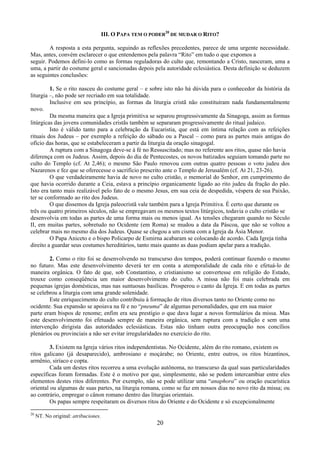 20
III. O PAPA TEM O PODER
20
DE MUDAR O RITO?
A resposta a esta pergunta, seguindo as reflexões precedentes, parece de uma urgente necessidade.
Mas, antes, convém esclarecer o que entendemos pela palavra “Rito” em tudo o que expomos a
seguir. Podemos defini-lo como as formas reguladoras do culto que, remontando a Cristo, nasceram, uma a
uma, a partir do costume geral e sancionadas depois pela autoridade eclesiástica. Desta definição se deduzem
as seguintes conclusões:
1. Se o rito nasceu do costume geral – e sobre isto não há dúvida para o conhecedor da história da
liturgia –, não pode ser recriado em sua totalidade.
Inclusive em seu princípio, as formas da liturgia cristã não constituíram nada fundamentalmente
novo.
Da mesma maneira que a Igreja primitiva se separou progressivamente da Sinagoga, assim as formas
litúrgicas das jovens comunidades cristãs também se separaram progressivamente do ritual judaico.
Isto é válido tanto para a celebração da Eucaristia, que está em íntima relação com as refeições
rituais dos Judeus – por exemplo a refeição do sábado ou a Pascal – como para as partes mais antigas do
ofício das horas, que se estabeleceram a partir da liturgia da oração sinagogal.
A ruptura com a Sinagoga deve-se à fé no Ressuscitado; mas no referente aos ritos, quase não havia
diferença com os Judeus. Assim, depois do dia de Pentecostes, os novos batizados seguiam tomando parte no
culto do Templo (cf. At 2,46); o mesmo São Paulo renovou com outras quatro pessoas o voto judeu dos
Nazarenos e fez que se oferecesse o sacrifício prescrito ante o Templo de Jerusalém (cf. At 21, 23-26).
O que verdadeiramente havia de novo no culto cristão, o memorial do Senhor, em cumprimento do
que havia ocorrido durante a Ceia, estava a princípio organicamente ligado ao rito judeu da fração do pão.
Isto era tanto mais realizável pelo fato de o mesmo Jesus, em sua ceia de despedida, véspera de sua Paixão,
ter se conformado ao rito dos Judeus.
O que dissemos da Igreja paleocristã vale também para a Igreja Primitiva. É certo que durante os
três ou quatro primeiros séculos, não se empregavam os mesmos textos litúrgicos, todavia o culto cristão se
desenvolvia em todas as partes de uma forma mais ou menos igual. As tensões chegaram quando no Século
II, em muitas partes, sobretudo no Ocidente (em Roma) se mudou a data da Páscoa, que não se voltou a
celebrar mais no mesmo dia dos Judeus. Quase se chegou a um cisma com a Igreja da Ásia Menor.
O Papa Aniceto e o bispo Policarpo de Esmirna acabaram se colocando de acordo. Cada Igreja tinha
direito a guardar seus costumes hereditários, tanto mais quanto as duas podiam apelar para a tradição.
2. Como o rito foi se desenvolvendo no transcurso dos tempos, poderá continuar fazendo o mesmo
no futuro. Mas este desenvolvimento deverá ter em conta a atemporalidade de cada rito e efetuá-lo de
maneira orgânica. O fato de que, sob Constantino, o cristianismo se convertesse em religião do Estado,
trouxe como conseqüência um maior desenvolvimento do culto. A missa não foi mais celebrada em
pequenas igrejas domésticas, mas nas suntuosas basílicas. Prosperou o canto da Igreja. E em todas as partes
se celebrou a liturgia com uma grande solenidade.
Este enriquecimento do culto contribuiu à formação de ritos diversos tanto no Oriente como no
ocidente. Sua expansão se apoiava na fé e no “pneuma” de algumas personalidades, que em sua maior
parte eram bispos de renome; enfim era seu prestígio o que dava lugar a novos formulários da missa. Mas
este desenvolvimento foi efetuado sempre de maneira orgânica, sem ruptura com a tradição e sem uma
intervenção dirigista das autoridades eclesiásticas. Estas não tinham outra preocupação nos concílios
plenários ou provinciais a não ser evitar irregularidades no exercício do rito.
3. Existem na Igreja vários ritos independentistas. No Ocidente, além do rito romano, existem os
ritos galicano (já desaparecido), ambrosiano e moçárabe; no Oriente, entre outros, os ritos bizantinos,
armênio, siríaco e copta.
Cada um destes ritos recorreu a uma evolução autônoma, no transcurso da qual suas particularidades
específicas foram formadas. Este é o motivo por que, simplesmente, não se podem intercambiar entre eles
elementos destes ritos diferentes. Por exemplo, não se pode utilizar uma “anaphora” ou oração eucarística
oriental ou algumas de suas partes, na liturgia romana, como se faz em nossos dias no novo rito da missa; ou
ao contrário, empregar o cânon romano dentro das liturgias orientais.
Os papas sempre respeitaram os diversos ritos do Oriente e do Ocidente e só excepcionalmente
20
NT. No original: atribuciones.
 