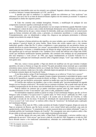 21
autorizaram um intercâmbio entre um rito oriental e um ocidental. Segundo o direito canônico, o rito em que
se realiza o batismo é sempre determinante. (cf. CIC, can.98.1).
A questão que aqui se estabelece é a seguinte: quando nos referirmos ao “ritus modernus” nos
referimos a um novo rito ou se trata do desenvolvimento orgânico do rito romano já existente? A resposta a
esta pergunta se deduz dos seguintes pontos.
4. Cada rito constitui uma unidade homogênea. Portanto, a modificação de qualquer de seus
componentes essenciais significa a destruição de todo o rito.
Exatamente isto é o que ocorreu pela primeira vez nos tempos da Reforma quando Martinho Lutero
fez desaparecer o cânon da missa e uniu o relato da Instituição diretamente com a distribuição da comunhão.
Não faltam provas de que a missa romana foi destruída, ainda que exteriormente se conservassem
iguais as formas existentes até então, como, a princípio, os ornamentos sacerdotais e o canto gregoriano.
Conseqüentemente, uma vez abandonado o antigo rito, chegou-se nas paróquias protestantes a reformas
sempre novas dentro do campo da liturgia.
5. O regresso a formas primitivas não significa, em casos isolados, que se modificou o rito e de fato
este regresso é possível dentro de certos limites. Desta forma não existiu ruptura com o rito romano
tradicional, quando o Papa São Pio X voltou a estabelecer o canto gregoriano em sua primitiva forma, ou
quando devolveu às missas dominicais “per annum” sua precedência inicial frente às missas dos santos (de
menor importância). O mesmo, o restabelecimento da liturgia da antiga vigília pascal romana, sob Pio XII,
não significou que se estivesse alterando o rito. Também a nova versão das rubricas sob o Papa João XXIII,
versão que introduzia modificações bastante profundas, não constituiu uma mudança de rito propriamente
dito nem tampouco o “ordo missae” de 1965, que seguiu imediatamente ao Concílio Vaticano II e à
instrução para a aplicação da Constituição conciliar sobre a Sagrada Liturgia, “ordo” cuja validez não durou
nem quatro anos.
Dito isto, vamos à nossa questão: o Papa tem direito de modificar um rito que remonta à tradição
apostólica, tal como se formou ao longo dos séculos? Na parte precedente temos mostrado que a autoridade
eclesiástica nunca exerceu influência notória na evolução das formas litúrgicas. Limitando-se a sancionar o
rito nascido do costume e ainda isso o fez tarde, sobretudo depois da aparição de livros litúrgicos impressos e
no Ocidente somente depois do Concílio de Trento.
A isto fazia alusão o artigo 22 da Constituição Litúrgica, ao se referir ao “Codex Iuris canonici”
(cân. 1257), onde se pode ler: “Regular a sagrada Liturgia compete ùnicamente à autoridade da Igreja, a qual
reside na Sé Apostólica e, segundo as normas do direito, no Bispo... Por isso, ninguém mais, mesmo que seja
sacerdote, ouse, por sua iniciativa, acrescentar, suprimir ou mudar seja o que for em matéria litúrgica”.
O Concílio não explicou em detalhes o que se deve entender pelo “governo/moderação da sagrada
liturgia (sacrae liturgiae moderatio)”. De acordo com os costumes existentes, não se pode tratar aqui de uma
completa reorganização do rito da missa, nem da totalidade dos livros litúrgicos, tal e como o temos vivido.
Pode-se deduzir do contexto que os padres conciliares queriam antes de tudo impedir que cada
sacerdote arrumasse os ritos “à sua maneira” que, como se sabe, atualmente é moda21
.
Os reformadores tampouco podem se apoiar no artigo 25 da Constituição litúrgica, que diz: os livros
litúrgicos serão revisados (“recognoscantur”) o quanto antes. O “Ordo missae” publicado em 1965, o que
agora questionamos, mostra como, em sua origem e de acordo com as decisões do Concílio, se tinha
concebido a revisão do rito da missa. O decreto de introdução diz expressamente que esta reorganização
(“nova recensio”) do “ordo missae” se realizou sobre a base de “mutationes” da Instrução para a aplicação
da Constituição litúrgica.
Todavia a 28 de maio de 1966, o então secretário de Estado, Cardeal Cicognani, dirigia em nome do
Papa ao arcipreste de Beuron, que lhe havia enviado o novo missal Schott (pós-conciliar), uma carta de
agradecimento, onde declarava: “A característica e o ponto essencial desta nova edição reformada22
é que é o
resultado perfeito da Constituição litúrgica do Concilio”. Por conseguinte nem uma só palavra sobre o fato
de que ainda se teria que esperar uma nova e mais ampla reestruturação do missal.
Sem dúvida, apenas três anos mais tarde, o Papa Paulo VI surpreendia o universo católico com a
publicação de um novo “Ordo missae” que levava a data de 6 de abril de 1969. Enquanto a revisão de 1965
havia deixado intacto o rito tradicional contentando-se, sobretudo em conformidade com o artigo 50 da
21
NT. No original: moneda corriente.
22
NT. No original: refundida.
 