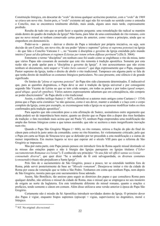 22
Constituição litúrgica, em descartar do “ordo” da missa qualquer acréscimo posterior, com o “ordo” de 1969
se criava um novo rito. Assim pois, o “ordo” existente até aqui não foi revisado no sentido como o entendia
o Concílio, mas se encontrava totalmente abolido, mais ainda, alguns anos mais tarde, expressamente
proibido.
Resulta de tudo isto que se pode fazer a seguinte pergunta: uma remodelação tão radical se mantém
ainda dentro do quadro da tradição da Igreja? Não basta, para falar de uma continuidade do rito romano, com
que no novo missal se tenham conservado certas partes do anterior, como vimos a princípio, ainda que se
empenhem em demonstrá-lo.
Poder-se-ia – parece – derivar o direito do Papa a introduzir por própria iniciativa, ou seja, sem
decisão de um Concílio, um novo rito, de seu poder “pleno e supremo” (plena et suprema potestas) na Igreja
– do que fala o Concílio Vaticano I –, no “tocante à disciplina e governo da Igreja estendida pelo mundo
inteiro (“quae ad disciplinam et regimen Eclesiae per totum orbem diffusae pertinent”) (Dz.S. 3064).
Entretanto o termo “disciplina” em nenhum caso foi usado como se englobasse o rito da missa, tanto
que vários Papas não cessaram de assinalar que este rito remonta à tradição apostólica. Somente por esta
razão não se pode apelar para a “disciplina e governo da Igreja”. A isto acrescentamos que não existe
nenhum só documento, nem sequer o “Codex Iuris canonici”, que diga expressamente que o Papa, enquanto
Pastor supremo da Igreja, tenha o direito de abolir o rito tradicional. Tampouco em alguma parte se fala de
que tenha direito de modificar os costumes litúrgicos particulares. No caso presente, este silêncio é de grande
significado.
Os limites da “plena et suprema potestas” do Papa têm sido claramente determinados. É indiscutível
que, para as questões dogmáticas, o Papa deve se ater à tradição da Igreja universal e por conseguinte
segundo São Vicente de Lérins ao que se tem crido sempre, em todas as partes e por todos (quod semper,
quod ubique, quod ab omnibus). Vários autores expressamente adiantam que em conseqüência, não compete
ao poder discricionário23
do Papa abolir o rito tradicional.
Assim, o célebre teólogo Suárez (+ l6l7), referindo-se a autores mais antigos como Caetano (+ 1534)
pensa que o Papa seria cismático “se não quisesse, como é seu dever, manter a unidade e o laço com o corpo
completo da Igreja, como por exemplo, se excomungasse toda a Igreja ou se quisesse modificar todos os ritos
confirmados pela tradição apostólica”.
Para aqueles que não concedem peso a esta afirmação de Suárez, assinalemos outro argumento que
ainda poderá ser de importância bem maior, quanto ao direito que os Papas têm a dispor dos ritos herdados
da tradição: o fato recordado mais acima que até Paulo VI, nenhum Papa empreendeu uma modificação tão
ampla das formas litúrgicas como a que temos assistido; que não se aceitava a mais insignificante inovação
num rito.
Quando o Papa São Gregório Magno (+ 604), no rito romano, retirou a fração do pão do final do
cânon para colocá-la justo antes da comunhão, como no rito bizantino, foi violentamente criticado; pelo que
o Papa em carta ao bispo de Siracusa teve que se defender por ter procedido a esta modificação e a outras de
menor importância. Em muitos lugares se teve que esperar até o século VIII para que a reforma de São
Gregório se impusesse.
Mas por outra parte, este Papa jamais pensou em introduzir fora de Roma aquele missal destinado só
às missas das estações papais e não à liturgia das Igrejas paroquiais ou Igrejas titulares (“Liber
sacramentorum Romanae ecc1esiae”). É conhecido seu princípio: “In una fide nil officit santae ecc1esiae
consuetudo diversa”, que quer dizer “Se a unidade da fé está salvaguardada, os diversos costumes
(consuetudo) rituais não prejudicam a Santa Igreja”.
Pelo fato de o sacramentário de São Gregório, pouco a pouco, ter se estendido também fora de
Roma, pôde servir posteriormente de base ao “Missale romanum”. Desejava-se imitar o rito da cidade de
Roma por causa da veneração que se tinha a São Pedro. Tenhamos em conta que nenhum Papa, nem depois
de São Gregório, insistiu para que este sacramentário fosse adotado.
Assim, São Bonifácio, tão ansioso para seguir as diretrizes dos papas e que consultava Roma para
qualquer detalhe, não utilizou o missal da cidade de Roma, mas o missal que se empregava no seu mosteiro
de origem ao norte da Inglaterra. Era este totalmente diferente do missal romano, quanto a orações e
prefácios, tendo somente o cânon em comum. Além disso utilizava uma versão anterior à época do Papa São
Gregório.
Certamente não é missão da Sé Apostólica introduzir novidades dentro da Igreja. O primeiro dever
dos Papas é vigiar, enquanto bispos supremos (episcopi = vigias, supervisores) no dogmático, moral e
litúrgico.
23
NT. No original: discrecional.
 