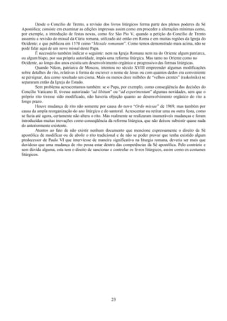 23
Desde o Concílio de Trento, a revisão dos livros litúrgicos forma parte dos plenos poderes da Sé
Apostólica; consiste em examinar as edições impressas assim como em proceder a alterações mínimas como,
por exemplo, a introdução de festas novas, como fez São Pio V, quando a petição do Concílio de Trento
assumiu a revisão do missal da Cúria romana, utilizado até então em Roma e em muitas regiões da Igreja do
Ocidente; e que publicou em 1570 como “Missale romanum”. Como temos demonstrado mais acima, não se
pode falar aqui de um novo missal deste Papa.
É necessário também indicar o seguinte: nem na Igreja Romana nem na do Oriente algum patriarca,
ou algum bispo, por sua própria autoridade, impôs uma reforma litúrgica. Mas tanto no Oriente como no
Ocidente, ao longo dos anos existiu um desenvolvimento orgânico e progressivo das formas litúrgicas.
Quando Nikon, patriarca de Moscou, intentou no século XVIII empreender algumas modificações
sobre detalhes do rito, relativas à forma de escrever o nome de Jesus ou com quantos dedos era conveniente
se persignar, deu como resultado um cisma. Mais ou menos doze milhões de “velhos crentes” (raskolniks) se
separaram então da Igreja do Estado.
Sem problema acrescentamos também: se o Papa, por exemplo, como conseqüência das decisões do
Concílio Vaticano II, tivesse autorizado “ad libitum” ou “ad experimentum” algumas novidades, sem que o
próprio rito tivesse sido modificado, não haveria objeção quanto ao desenvolvimento orgânico do rito a
longo prazo.
Houve mudança de rito não somente por causa do novo “Ordo missae” de 1969, mas também por
causa da ampla reorganização do ano litúrgico e do santoral. Acrescentar ou retirar uma ou outra festa, como
se fazia até agora, certamente não altera o rito. Mas realmente se realizaram inumeráveis mudanças e foram
introduzidas muitas inovações como conseqüência da reforma litúrgica, que não deixou subsistir quase nada
do anteriormente existente.
Atentos ao fato de não existir nenhum documento que mencione expressamente o direito da Sé
apostólica de modificar ou de abolir o rito tradicional e de não se poder provar que tenha existido algum
predecessor de Paulo VI que interviesse de maneira significativa na liturgia romana, deveria ser mais que
duvidoso que uma mudança de rito possa estar dentro das competências da Sé apostólica. Pelo contrário e
sem dúvida alguma, esta tem o direito de sancionar e controlar os livros litúrgicos, assim como os costumes
litúrgicos.
 