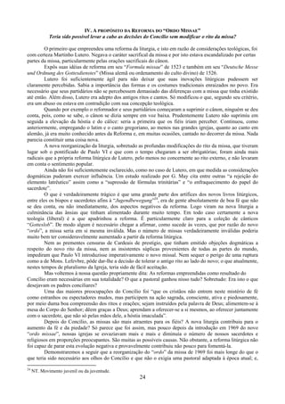 24
IV. A PROPÓSITO DA REFORMA DO “ORDO MISSAE”
Teria sido possível levar a cabo as decisões do Concílio sem modificar o rito da missa?
O primeiro que empreendeu uma reforma da liturgia, e isto em razão de considerações teológicas, foi
com certeza Martinho Lutero. Negava o caráter sacrifical da missa e por isto estava escandalizado por certas
partes da missa, particularmente pelas orações sacrificais do cânon.
Expôs suas idéias de reforma em seu “Formula missae” de 1523 e também em seu “Deutsche Messe
und Ordnung des Gottesdienstes” (Missa alemã ou ordenamento do culto divino) de 1526.
Lutero foi suficientemente ágil para não deixar que suas inovações litúrgicas pudessem ser
claramente percebidas. Sabia a importância das formas e os costumes tradicionais enraizados no povo. Era
necessário que seus partidários não se percebessem demasiado das diferenças com a missa que tinha existido
até então. Além disso, Lutero era adepto dos antigos ritos e cantos. Só modificou o que, segundo seu critério,
era um abuso ou estava em contradição com sua concepção teológica.
Quando por exemplo o reformador e seus partidários começaram a suprimir o cânon, ninguém se deu
conta, pois, como se sabe, o cânon se dizia sempre em voz baixa. Prudentemente Lutero não suprimiu em
seguida a elevação da hóstia e do cálice: seria a primeira que os fiéis iriam perceber. Continuou, como
anteriormente, empregando o latim e o canto gregoriano, ao menos nas grandes igrejas, quanto ao canto em
alemão, já era muito conhecido antes da Reforma e, em muitas ocasiões, cantado no decorrer da missa. Nada
parecia constituir uma coisa nova.
A nova reorganização da liturgia, sobretudo as profundas modificações do rito da missa, que tiveram
lugar sob o pontificado de Paulo VI e que com o tempo chegaram a ser obrigatórias; foram ainda mais
radicais que a própria reforma litúrgica de Lutero, pelo menos no concernente ao rito externo, e não levaram
em conta o sentimento popular.
Ainda não foi suficientemente esclarecido, como no caso de Lutero, em que medida as considerações
dogmáticas puderam exercer influência. Um estudo realizado por G. May cita entre outras “a rejeição do
elemento latrêutico” assim como a “supressão de fórmulas trinitárias” e “o enfraquecimento do papel do
sacerdote”.
O que é verdadeiramente trágico é que uma grande parte dos artífices dos novos livros litúrgicos,
entre eles os bispos e sacerdotes afins à “Jugendbewegung”24
, era de gente absolutamente de boa fé que não
se deu conta, ou não imediatamente, dos aspectos negativos da reforma. Logo viram na nova liturgia a
culminância das ânsias que tinham alimentado durante muito tempo. Em todo caso certamente a nova
teologia (liberal) é a que apadrinhou a reforma. É particularmente claro para a coleção de cânticos
“Gotteslob”. De modo algum é necessário chegar a afirmar, como sucede às vezes, que por razão do novo
“ordo”, a missa seria em si mesma inválida. Mas o número de missas verdadeiramente inválidas poderia
muito bem ter consideravelmente aumentado a partir da reforma litúrgica.
Nem as prementes censuras de Cardeais de prestígio, que tinham emitido objeções dogmáticas a
respeito do novo rito da missa, nem as insistentes súplicas provenientes de todas as partes do mundo,
impediram que Paulo VI introduzisse imperativamente o novo missal. Nem sequer o perigo de uma ruptura
como a de Mons. Lefevbre, pôde dar-lhe a decisão de tolerar o antigo rito ao lado do novo; o que atualmente,
nestes tempos de pluralismo da Igreja, teria sido de fácil aceitação.
Mas voltemos à nossa questão propriamente dita: As reformas empreendidas como resultado do
Concílio eram necessárias em sua totalidade? O que a pastoral ganhou nisso tudo? Sobretudo: Era isto o que
desejavam os padres conciliares?
Uma das maiores preocupações do Concílio foi “que os cristãos não entrem neste mistério de fé
como estranhos ou espectadores mudos, mas participem na ação sagrada, consciente, ativa e piedosamente,
por meio duma boa compreensão dos ritos e orações; sejam instruídos pela palavra de Deus; alimentem-se à
mesa do Corpo do Senhor; dêem graças a Deus; aprendam a oferecer-se a si mesmos, ao oferecer juntamente
com o sacerdote, que não só pelas mãos dele, a hóstia imaculada”.
Depois do Concílio, as missas são mais atraentes para os fiéis? A nova liturgia contribuiu para o
aumento da fé e da piedade? Só parece que foi assim, mas pouco depois da introdução em 1969 do novo
“ordo missae”, nossas igrejas se esvaziavam mais e mais e diminuía o número de nossos sacerdotes e
religiosos em proporções preocupantes. São muitas as possíveis causas. Não obstante, a reforma litúrgica não
foi capaz de parar esta evolução negativa e provavelmente contribuiu não pouco para fomentá-la.
Demonstraremos a seguir que a reorganização do “ordo” da missa de 1969 foi mais longe do que o
que teria sido necessário aos olhos do Concílio e que não o exigia uma pastoral adaptada à época atual; e,
24
NT. Movimento juvenil ou da juventude.
 