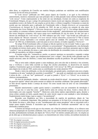 25
além disso, as exigências do Concílio em matéria litúrgica poderiam ser satisfeitas sem modificações
essenciais do rito da missa já existente.
O “ordo missae” publicado em 1965, pouco depois do Concílio, e ao qual se fez referência
anteriormente, mostrava claramente que num princípio não se tinha pensado numa reforma fundamental do
“ordo missae”. Como expressamente se faz notar em sua introdução, tiveram em conta as exigências da
Constituição litúrgica, de que o antigo rito permanecera intacto exceto por algumas alterações e supressões
secundárias (como a do Salmo 42, nas orações ao pé do altar e o último evangelho). Certamente se estará de
acordo que nas instruções para a aplicação da Constituição sobre a liturgia (Instructio ad exsequendam
Constitutionem de liturgia) de 26 de setembro de 1965, do que se tratava era somente de uma mera
“restauração dos livros litúrgicos” (“librorum liturgicorum instauratio”) (nº 3). Um teólogo desprevenido,
que conhece os costumes romanos, pensaria numa revisão moderada25
, particularmente num enriquecimento
dos textos litúrgicos existentes, mas nunca numa nova modificação do rito da missa. Se não, por que o
decreto de introdução do “ordo missae” de 1965 ordenava que este “ordo” “seja levado em conta para as
novas edições do ‘Missale romanum’ (“in novis missali romani editionibus assumeretur”)? Não se fazem
imprimir uns missais destinados a ter somente quatro anos de validade. Por conseguinte o novo “ordo
missae” de 1965 era, evidentemente, o previsto para os novos missais, revisados segundo a “Instructio”.
No artigo 50 da Constituição sobre a Liturgia se fala de suprimir no rito revisado “todos os que, com
o andar do tempo, se duplicaram ou menos utilmente se acrescentaram”. Desgraçadamente, esta declaração
foi redigida em termos muito gerais. Sem dúvida, a maioria dos padres conciliares pensaram aqui no duplo
“confiteor” (um ao princípio da missa e outro antes da distribuição da comunhão) como em certas orações
privadas do sacerdote e no último evangelho.
O mesmo artigo diz: “restaurem-se, porém, se parecer oportuno ou necessário e segundo a antiga
tradição dos Santos Padres, alguns que desapareceram com o tempo". Sem dúvida terão pensado aqui na
oração universal, antes do ofertório, e numa mais abundante escolha de prefácios. Do qual falaremos mais
adiante.
Não se teria nada a objetar quanto a estas mudanças, pois com elas não se destruía o rito existente,
mas o vivificava e como tinha ocorrido ao longo dos séculos precedentes, se desenvolvia de maneira
orgânica. Examinemos agora as novidades ocasionadas pelo “ordo missae” de 1969, por conseguinte, quatro
anos depois da revisão de 1965, assim como as contribuições da versão alemã de 1976.
Desde o início da celebração, os ritos de introdução, em grande parte, constituem uma nova criação.
Compõem-se de uma “saudação do sacerdote à assembléia” 26
– que pode ser ampliada com uma introdução
à missa do dia –, e de um “ato27
penitencial”, ao qual se juntam o “Kyrie” e o “Gloria” ou os textos ou
cânticos correspondentes.
Os ritos de introdução, dotados – sobretudo na versão alemã do missal – de numerosas “prescrições
de possíveis opções” abrem uma porta enorme ao arbítrio do sacerdote celebrante. Que grande palavreado28
os fiéis devem suportar desde o começo da missa! Tal como sucede mais de uma vez nas comunidades
protestantes.
Quando anteriormente o padre queria instruir a assembléia com um comentário de introdução à
missa – o que era e é uma boa coisa – podia fazê-lo antes do começo da missa. Assim a missa não se
interrompia com uma segunda “homilia”29
. Damo-nos conta desta ruptura especialmente agora, durante a
missa solene cantada em latim, quando depois do canto inicial, segue-se uma saudação e uma introdução,
freqüentemente muito longa, à que se segue o “ato penitencial”.
Recordar com freqüência aos fiéis a necessidade do espírito de penitência, objeto do “ato
penitencial”, é certamente importante. Mas podemos nos perguntar se foi bom tê-lo colocado em um lugar
fixo dentro da missa e, além disso, se este “reconheçamos que somos pecadores” não se converterá com o
tempo numa simples fórmula. É necessário que a importância da “confissão sacramental” não se veja
diminuída a nenhum preço.
A história da liturgia revela que no rito romano, até o final do primeiro milênio, só se efetuava uma
silenciosa preparação do sacerdote celebrante. Este, uma vez que tinha entrado na igreja, se colocava aos pés
do altar, profundamente inclinado, até depois do “Gloria Patri” do intróito cantado pelo coro. As orações ao
pé do altar que se introduziram pouco a pouco e se transmitiram em várias versões, em nenhum momento de
25
NT. No original: mesurada.
26
NT. O original acrescenta del pueblo.
27
NT. No original: preparación.
28
NT. No original: cantidad de palabrería.
29
NT. No original: sermón.
 