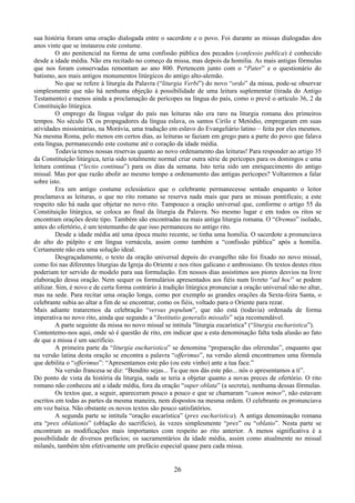 26
sua história foram uma oração dialogada entre o sacerdote e o povo. Foi durante as missas dialogadas dos
anos vinte que se instaurou este costume.
O ato penitencial na forma de uma confissão pública dos pecados (confessio publica) é conhecido
desde a idade média. Não era recitado no começo da missa, mas depois da homilia. As mais antigas fórmulas
que nos foram conservadas remontam ao ano 800. Pertencem junto com o “Pater” e o questionário do
batismo, aos mais antigos monumentos litúrgicos do antigo alto-alemão.
No que se refere à liturgia da Palavra (“liturgia Verbi”) do novo “ordo” da missa, pode-se observar
simplesmente que não há nenhuma objeção à possibilidade de uma leitura suplementar (tirada do Antigo
Testamento) e menos ainda a proclamação de perícopes na língua do país, como o prevê o artículo 36, 2 da
Constituição litúrgica.
O emprego da língua vulgar do país nas leituras não era raro na liturgia romana dos primeiros
tempos. No século IX os propagadores da língua eslava, os santos Cirilo e Metódio, empregaram em suas
atividades missionárias, na Morávia, uma tradução em eslavo do Evangeliário latino – feita por eles mesmos.
Na mesma Roma, pelo menos em certos dias, as leituras se faziam em grego para a parte do povo que falava
esta língua, permanecendo este costume até o coração da idade média.
Todavia temos nossas reservas quanto ao novo ordenamento das leituras! Para responder ao artigo 35
da Constituição litúrgica, teria sido totalmente normal criar outra série de perícopes para os domingos e uma
leitura continua (“lectio continua”) para os dias da semana. Isto teria sido um enriquecimento do antigo
missal. Mas por que razão abolir ao mesmo tempo a ordenamento das antigas perícopes? Voltaremos a falar
sobre isto.
Era um antigo costume eclesiástico que o celebrante permanecesse sentado enquanto o leitor
proclamava as leituras, o que no rito romano se reserva nada mais que para as missas pontificais; a este
respeito não há nada que objetar no novo rito. Tampouco a oração universal que, conforme o artigo 55 da
Constituição litúrgica, se coloca ao final da liturgia da Palavra. No mesmo lugar e em todos os ritos se
encontram orações deste tipo. Também são encontradas na mais antiga liturgia romana. O “Oremus” isolado,
antes do ofertório, é um testemunho de que isso permaneceu no antigo rito.
Desde a idade média até uma época muito recente, se tinha uma homilia. O sacerdote a pronunciava
do alto do púlpito e em língua vernácula, assim como também a “confissão pública” após a homilia.
Certamente não era uma solução ideal.
Desgraçadamente, o texto da oração universal depois do evangelho não foi fixado no novo missal,
como foi nas diferentes liturgias da Igreja do Oriente e nos ritos galicano e ambrosiano. Os textos destes ritos
poderiam ter servido de modelo para sua formulação. Em nossos dias assistimos aos piores desvios na livre
elaboração dessa oração. Nem sequer os formulários apresentados aos fiéis num livreto “ad hoc” se podem
utilizar. Sim, é novo e de certa forma contrário à tradição litúrgica pronunciar a oração universal não no altar,
mas na sede. Para recitar uma oração longa, como por exemplo as grandes orações da Sexta-feira Santa, o
celebrante subia ao altar a fim de se encontrar, como os fiéis, voltado para o Oriente para rezar.
Mais adiante trataremos da celebração “versus populum”, que não está (todavia) ordenada de forma
imperativa no novo rito, ainda que segundo a “Institutio generalis missalis” seja recomendável.
A parte seguinte da missa no novo missal se intitula "liturgia eucarística" (“liturgia eucharistica”).
Contentemo-nos aqui, onde só é questão de rito, em indicar que a esta denominação falta toda alusão ao fato
de que a missa é um sacrifício.
A primeira parte da “liturgia eucharistica” se denomina “preparação das oferendas”, enquanto que
na versão latina desta oração se encontra a palavra “offerimus”, na versão alemã encontramos uma fórmula
que debilita o “offerimus”: “Apresentamos este pão (ou este vinho) ante a tua face.”
Na versão francesa se diz: “Bendito sejas... Tu que nos dás este pão... nós o apresentamos a ti”.
Do ponto de vista da história da liturgia, nada se teria a objetar quanto a novas preces de ofertório. O rito
romano não conheceu até a idade média, fora da oração “super oblata” (a secreta), nenhuma dessas fórmulas.
Os textos que, a seguir, apareceram pouco a pouco e que se chamaram “canon minor”, não estavam
escritos em todas as partes da mesma maneira, nem dispostos na mesma ordem. O celebrante os pronunciava
em voz baixa. Não obstante os novos textos são pouco satisfatórios.
A segunda parte se intitula “oração eucarística” (prex eucharistica). A antiga denominação romana
era “prex oblationis” (oblação do sacrifício), às vezes simplesmente “prex” ou “oblatio”. Nesta parte se
encontram as modificações mais importantes com respeito ao rito anterior. A menos significativa é a
possibilidade de diversos prefácios; os sacramentários da idade média, assim como atualmente no missal
milanês, também têm efetivamente um prefácio especial quase para cada missa.
 