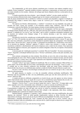 27
Em compensação, os três novos cânones constituem por si mesmos uma ruptura completa com a
tradição. Foram compostos30
seguindo modelos orientais e galicanos e representam, ao menos por seu estilo,
um corpo estranho no rito romano. Ademais, há teólogos que fazem objeções relativas a certas partes de sua
formulação.
A oração eucarística dos ritos orientais – que é chamada “anáfora”, ou seja, oração sacrifical –,
tem uma estrutura diferente da do cânon. Enquanto que no rito romano a primeira parte, a oração de
ação de graças propriamente dita (o prefácio) é variável; as orações que precedem e seguem à recitação da
Instituição têm sempre o mesmo texto; daqui o nome de “canonica prex” (oração fixa) ou, mais tarde,
“canon missae”.
Nas Iglesias de Oriente, diferentemente, a “anáfora” é invariável em sua totalidade; mas pode ser
trocada com outra. Assim, por exemplo, o rito bizantino conhece duas “anáforas”, uma de São João
Crisóstomo e outra de São Basílio. Em outras Igrejas orientais existem também outras fórmulas.
A modificação que Paulo VI ordenou das palavras da consagração e da frase que segue, empregadas
na liturgia romana durante mais de 1.500 anos, não estava prevista pelo Concílio e carece de utilidade para a
pastoral. A tradução de “pro mu1tis” por “por todos”, que se refere a modernas concepções teológicas, não
se encontra em nenhum texto litúrgico antigo. É no mínimo duvidosa e por isso mesmo acabou
escandalizando.
Do ponto de vista do rito, estranha que se tenha podido retirar sem motivo as palavras “Mysterium
Fidei” (cf. 1Tm 3,9) inseridas nas palavras da consagração, aproximadamente desde o século VI, para dar-
lhes uma nova utilização: convertem-se numa chamada do sacerdote depois da consagração. Uma chamada
desta classe “Mysterium fidei!” jamais foi usada. A aclamação da assembléia de “Anunciamos vossa morte”
só se encontra em algumas “anáforas” egípcias. É alheia a outros ritos orientais e a todas as orações
eucarísticas ocidentais e absolutamente não encaixa tampouco com o estilo do rito romano. Esta representa
uma absurda ruptura no discurso, pois enquanto nos estamos dirigindo a Deus Pai, de repente e bruscamente
o fazemos ao Filho.
A terceira parte da “celebração eucarística” se intitula “Rito da Comunhão”. No início encontramos o
“Pater”. Seguindo a introdução habitual (mas sem o “Oremus” preliminar), canta-se não pelo sacerdote, mas
pelo povo.
Este costume corresponde aos ritos orientais. Sem dúvida, no novo rito, não se toma destes, mas da
missa dialogada dos anos vinte. Pode-se julgar de diversas formas esta nova maneira de atuar, pois há razões
que militam a favor e contra; mas o certo é que representa uma importante mudança do rito anterior, que se
percebe especialmente na missa cantada.
A oração “Libera” que segue, também foi modificada. Não só se omitiu a menção à Mãe de Deus e a
outros santos, mas foi-lhe dado um novo final; a proclamação, pelo povo da doxologia: “vosso é o reino...”.
É verdade que os ritos orientais conhecem esta doxologia, ainda que numa forma (trinitária) mais
desenvolvida; mas ela serve ao celebrante para concluir a oração do Senhor dita pelo diácono ou pelo coro.
No novo “ordo” da missa, esta doxologia recitada pelo povo no contexto em que se diz, é uma clara
cópia do culto protestante.
De igual maneira, as orações e os ritos da comunhão sofreram profundas modificações. Não
falaremos aqui da comunhão na mão e de sua problemática, posto que esta não estava prevista no “ordo
missae” latino de 1969.
A oração privada do celebrante, preparatória ao ósculo da paz, que não aparece na missa romana,
senão relativamente tarde, isto é, no século XI, no novo rito se transformou numa fórmula dita em alta voz.
Agora se faz a continuação da bênção “Pax Domini” (antes se fazia depois do “Libera”).
Durante a “fractio Panis”, o novo rito prevê cantar três vezes o “Agnus Dei”. O tempo dado a este
canto, segundo o novo rito, é demasiado curto, sobretudo se o canto se executa em polifonia pelo coro.
Com efeito, o convite a comungar (dito em voz alta) deve seguir imediatamente à fração.
Contrariamente à prática em vigor até aqui, este convite se coloca no momento imediatamente anterior à
comunhão do sacerdote. Nada disto constitui uma feliz solução e não representa, além disso, nenhuma
grande utilidade para a pastoral em relação à missa antiga.
Definitivamente, a pergunta é a seguinte: o que se desejou obter com essas modificações, das quais
algumas são mínimas? Talvez se tenha querido simplesmente realizar as idéias favoritas de alguns
especialistas em liturgia, mas à custa de um rito de 1500 anos de antigüidade! Ou então, estas inovações
representam a desejada destruição do “ordo” existente até hoje, posto que os novos “acentos” que se
quiseram introduzir estão em contradição com o universo da fé, a partir do qual se desenvolveu o antigo rito?
30
NT. Omiti a expressão de nuevo que achei não fazer muito sentido.
 