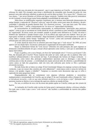 28
Em todo caso, do ponto de vista pastoral – que é o que importava ao Concílio – a maior parte destas
reformas foi inútil. Por exemplo, para tornar a distribuição da comunhão mais fecunda do ponto de vista
pastoral, teria sido suficiente substituir as palavras do convite ditas em latim “Ecce agnus Dei”, “Domine non
sum dignus...” por novas fórmulas ad libitum em língua vernácula. Também teria sido possível reintroduzir
no rito existente o ósculo da paz numa forma adaptada à sensibilidade de cada nação.
Além disso, as modificações seguintes constituem, por si mesmas uma destruição desnecessária da
antiga liturgia; a supressão do “Dominus vobiscum” antes da coleta, assim como antes do ofertório e da pós-
comunhão; a alteração da grande fórmula final “Per Dominum nostrum...” por uma mais curta “Por nosso
Senhor Jesus Cristo...”; enfim, o deslocamento do “Ite missa est” (agora depois da bênção).
Se acrescentarmos às modificações mencionadas, as numerosíssimas “prescrições para possíveis
opções”, como as que se encontram na versão alemã do missal, contribuiu-se para introduzir a arbitrariedade
na “organização” da missa; assim, por exemplo, quando se propõe como alternativa ao “Credo” da missa o
Símbolo dos Apóstolos e quando noutros casos, se lê na rubrica que segue que este símbolo “deve ser, por
regra geral, recitado ou cantado textualmente”, daqui facilmente se deduzirá a autorização para se utilizar na
missa, dada a ocasião, outras formas “modernas” do “Credo”, como está ocorrendo atualmente, que se
utilizam para este efeito do texto de Dorothée Sólle.
A versão alemã da missa leva as reformas para mais longe que o “ordo missae” de 1969, tal como
aparece em sua edição típica. Escancara a porta para a organização da missa pelo celebrante.
Quase se elaboraram formas do “ordo missae” diferentes em cada paróquia; das quais algumas se
distanciam consideravelmente do que o missal oficial apresenta como norma, e sem que as autoridades da
Igreja intervenham.
O que se ganhou, com a nova liturgia, em favor da “participação ativa” (“Actuosa participatio”) dos
fiéis, tão desejada pelo Concílio? Nossa resposta não pode ser outra: nada que não se pudesse obter sem
modificar substancialmente o rito existente até hoje. A proclamação das leituras em língua vernácula – e
eventualmente, como temos dito, perícopes suplementares opcionais para os domingos e uma leitura
contínua para os dias da semana –, a reintrodução da oração universal antes do ofertório, a possibilidade de
outros cantos ao lado dos gregorianos, tudo isto teria sido suficiente para incitar os fiéis a participar
ativamente na missa.
De toda forma não se tratava no artigo 36 da Constituição litúrgica do emprego exclusivo da língua
vernácula, o que em nossos dias constitui um certo aldeanismo31
, numa época como a nossa de turismo de
massas e de grandes viagens a trabalho32
. Tampouco se encontra neste documento algo que se refira à
supressão do canto gregoriano latino.
Desgraçadamente não se contentaram com algumas reformas prudentes e necessárias;
negligenciaram a recomendação do Concílio, que no artigo 23 de sua Constituição sobre a liturgia diz: “não
se introduzam inovações, a não ser que uma utilidade autêntica e certa da Igreja o exija”. Quiseram mais:
quiseram mostrar-se abertos à nova teologia tão equívoca, abertos ao mundo de hoje.
Por isto, os artífices do novo rito da missa não podem apelar ao Concílio, ainda que não cessem de
fazê-lo.
As instruções do Concílio estão escritas de forma geral e permanecem abertas a diversas soluções.
Em todo caso o certo é que o novo “ordo misssae” não recebeu a conformidade da maioria dos padres
conciliares.
31
NT. Idéia de regionalismo, apego às coisas locais, fechamento na cultura própria.
32
NT. No original: desplazamientos obreros.
 
