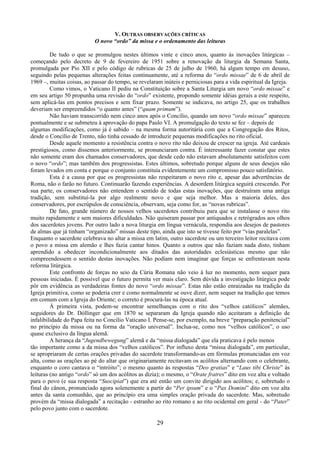 29
V. OUTRAS OBSERVAÇÕES CRÍTICAS
O novo “ordo” da missa e o ordenamento das leituras
De tudo o que se promulgou nestes últimos vinte e cinco anos, quanto às inovações litúrgicas –
começando pelo decreto de 9 de fevereiro de 1951 sobre a renovação da liturgia da Semana Santa,
promulgada por Pio XII e pelo código de rubricas de 25 de julho de 1960, há algum tempo em desuso,
seguindo pelas pequenas alterações feitas continuamente, até a reforma do “ordo missae” de 6 de abril de
1969 –, muitas coisas, ao passar do tempo, se revelaram inúteis e perniciosas para a vida espiritual da Igreja.
Como vimos, o Vaticano II pediu na Constituição sobre a Santa Liturgia um novo “ordo missae” e
em seu artigo 50 propunha uma revisão do “ordo” existente, propondo somente idéias gerais a este respeito,
sem aplicá-las em pontos precisos e sem fixar prazo. Somente se indicava, no artigo 25, que os trabalhos
deveriam ser empreendidos “o quanto antes” (“quam primum”).
Não haviam transcorrido nem cinco anos após o Concílio, quando um novo “ordo missae” apareceu
pontualmente e se submeteu à aprovação do papa Paulo VI. A promulgação do texto se fez – depois de
algumas modificações, como já é sabido – na mesma forma autoritária com que a Congregação dos Ritos,
desde o Concílio de Trento, não tinha cessado de introduzir pequenas modificações no rito oficial.
Desde aquele momento a resistência contra o novo rito não deixou de crescer na igreja. Até cardeais
prestigiosos, como dissemos anteriormente, se pronunciaram contra. É interessante fazer constar que estes
não somente eram dos chamados conservadores, que desde cedo não estavam absolutamente satisfeitos com
o novo “ordo”; mas também dos progressistas. Estes últimos, sobretudo porque alguns de seus desejos não
foram levados em conta e porque o conjunto constituía evidentemente um compromisso pouco satisfatório.
Esta é a causa por que os progressistas não respeitaram o novo rito e, apesar das advertências de
Roma, não o farão no futuro. Continuarão fazendo experiências. A desordem litúrgica seguirá crescendo. Por
sua parte, os conservadores não entendem o sentido de todas estas inovações, que destruíram uma antiga
tradição, sem substituí-la por algo realmente novo e que seja melhor. Mas a maioria deles, dos
conservadores, por escrúpulos de consciência, observam, seja como for, as “novas rubricas”.
De fato, grande número de nossos velhos sacerdotes contribuiu para que se instalasse o novo rito
muito rapidamente e sem maiores dificuldades. Não quiseram passar por antiquados e retrógrados aos olhos
dos sacerdotes jovens. Por outro lado a nova liturgia em língua vernácula, respondia aos desejos de pastores
de almas que já tinham “organizado” missas deste tipo, ainda que isto se tivesse feito por “vias paralelas”.
Enquanto o sacerdote celebrava no altar a missa em latim, outro sacerdote ou um terceiro leitor recitava com
o povo a missa em alemão e lhes fazia cantar hinos. Quanto a outros que não faziam nada disto, tinham
aprendido a obedecer incondicionalmente aos ditados das autoridades eclesiásticas mesmo que não
compreendessem o sentido destas inovações. Não podiam nem imaginar que forças se enfrentavam nesta
reforma litúrgica.
Este confronto de forças no seio da Cúria Romana não veio à luz no momento, nem sequer para
pessoas iniciadas. É possível que o futuro permita ver mais claro. Sem dúvida a investigação litúrgica pode
pôr em evidência as verdadeiras fontes do novo “ordo missae”. Estas não estão enraizadas na tradição da
Igreja primitiva, como se poderia crer e como normalmente se ouve dizer, nem sequer na tradição que temos
em comum com a Igreja do Oriente; o correto é procurá-las na época atual.
À primeira vista, podem-se encontrar semelhanças com o rito dos “velhos católicos” alemães,
seguidores do Dr. Dóllinger que em 1870 se separaram da Igreja quando não aceitaram a definição de
infalibilidade do Papa feita no Concílio Vaticano I. Pense-se, por exemplo, na breve “preparação penitencial”
no princípio da missa ou na forma da “oração universal”. Inclua-se, como nos “velhos católicos”, o uso
quase exclusivo da língua alemã.
A herança da “Jugendbewegung” alemã e da “missa dialogada” que ela praticava é pelo menos
tão importante como a da missa dos “velhos católicos”. Por influxo desta “missa dialogada”, em particular,
se apropriaram de certas orações privadas do sacerdote transformando-as em fórmulas pronunciadas em voz
alta, como as orações ao pé do altar que originariamente recitavam os acólitos alternando com o celebrante,
enquanto o coro cantava o “intróito”; o mesmo quanto às respostas “Deo gratias” e “Laus tibi Christe” às
leituras (no antigo “ordo” só um dos acólitos as dizia); o mesmo, o “Orate fratres” dito em voz alta e voltado
para o povo (e sua resposta “Suscipiat”) que era até então um convite dirigido aos acólitos; e, sobretudo o
final do cânon, pronunciado agora solenemente a partir do “Per ipsum” e o “Pax Domini” dito em voz alta
antes da santa comunhão, que ao princípio era uma simples oração privada do sacerdote. Mas, sobretudo
provém da “missa dialogada” a recitação - estranho ao rito romano e ao rito ocidental em geral - do “Pater”
pelo povo junto com o sacerdote.
 