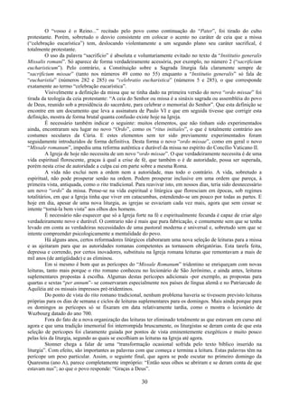 30
O “vosso é o Reino...” recitado pelo povo como continuação do “Pater”, foi tirado do culto
protestante. Porém, sobretudo o desvio consistente em colocar o acento no caráter de ceia que a missa
(“celebração eucarística”) tem, deslocando violentamente a um segundo plano seu caráter sacrifical, é
totalmente protestante.
O uso da palavra “sacrifício” é absoluta e voluntariamente evitado no texto da “Institutio generalis
Missalis romani”. Só aparece de forma verdadeiramente acessória, por exemplo, no número 2 (“sacrificium
eucharisticum”). Pelo contrário, a Constituição sobre a Sagrada liturgia fala claramente sempre de
“sacrificium missae” (tanto nos números 49 como no 55) enquanto a “Institutio generalis” só fala de
“eucharistia” (números 282 e 285) ou “celebratio eucharistica” (números 5 e 285), o que corresponde
exatamente ao termo “celebração eucarística”.
Visivelmente a definição da missa que se tinha dado na primeira versão do novo “ordo missae” foi
tirada da teologia da ceia protestante: “A ceia do Senhor ou missa é a sináxis sagrada ou assembléia do povo
de Deus, reunido sob a presidência do sacerdote, para celebrar o memorial do Senhor”. Que esta definição se
encontre em um documento que leva a assinatura de Paulo VI e que em seguida tivesse que corrigir esta
definição, mostra de forma brutal quanta confusão existe hoje na Igreja.
É necessário também indicar o seguinte: muitos elementos, que não tinham sido experimentados
ainda, encontraram seu lugar no novo “Ordo”, como os “ritus initiales”, o que é totalmente contrário aos
costumes seculares da Cúria. E estes elementos sem ter sido previamente experimentados foram
seguidamente introduzidos de forma definitiva. Desta forma o novo “ordo missae”, como em geral o novo
“Missale romanum”, impediu uma reforma autêntica e durável da missa no espírito do Concílio Vaticano II.
A Igreja de hoje não necessita de um novo “ordo missae”. O que verdadeiramente necessita é de uma
vida espiritual florescente, graças à qual a crise de fé, que também o é de autoridade, possa ser superada,
porém nesta crise de autoridade a culpa cai em parte sobre a mesma Roma.
A vida não exclui nem a ordem nem a autoridade, mas todo o contrário. A vida, sobretudo a
espiritual, não pode prosperar senão na ordem. Podem prosperar inclusive em uma ordem que pareça, à
primeira vista, antiquada, como o rito tradicional. Para reavivar isto, em nossos dias, teria sido desnecessário
um novo “ordo” da missa. Pense-se na vida espiritual e litúrgica que floresciam em épocas, sob regimes
totalitários, em que a Igreja tinha que viver em catacumbas, estendendo-se um pouco por todas as partes. E
hoje em dia, apesar de uma nova liturgia, as igrejas se esvaziam cada vez mais, agora que sem cessar se
intente “torná-la bem vista” aos olhos dos homens.
É necessário não esquecer que só a Igreja forte na fé e espiritualmente fecunda é capaz de criar algo
verdadeiramente novo e durável. O contrario não é mais que pura fabricação, e comumente sem que se tenha
levado em conta as verdadeiras necessidades de uma pastoral moderna e universal e, sobretudo sem que se
intente compreender psicologicamente a mentalidade do povo.
Há alguns anos, certos reformadores litúrgicos elaboraram uma nova seleção de leituras para a missa
e as ajeitaram para que as autoridades romanas competentes as tornassem obrigatórias. Esta tarefa feita,
depressa e correndo, por certos inovadores, substituiu na Igreja romana leituras que remontavam a mais de
mil anos (de antigüidade) e as eliminou.
Em si mesmo é bom que as perícopes do “Missale Romanum” tridentino se enriqueçam com novas
leituras, tanto mais porque o rito romano conheceu no lecionário de São Jerônimo, e ainda antes, leituras
suplementares propostas à escolha. Algumas destas perícopes adicionais -por exemplo, as propostas para
quartas e sextas “per annum”- se conservaram especialmente nos países de língua alemã e no Patriarcado de
Aquiléia até os missais impressos pré-tridentinos.
Do ponto de vista do rito romano tradicional, nenhum problema haveria se tivessem previsto leituras
próprias para os dias de semana e ciclos de leituras suplementares para os domingos. Mais ainda porque para
os domingos as perícopes só se fixaram em data relativamente tardia, como o mostra o lecionário de
Wuzbourg datado do ano 700.
Fora do fato de a nova organização das leituras ter eliminado totalmente as que estavam em curso até
agora e que uma tradição imemorial foi interrompida bruscamente, os liturgistas se deram conta de que esta
seleção de perícopes foi claramente guiada por pontos de vista eminentemente exegéticos e muito pouco
pelas leis da liturgia, segundo as quais se escolhiam as leituras na Igreja até agora.
Stonner chega a falar de uma “transformação ocasional sofrida pelo texto bíblico inserido na
liturgia”. Com efeito, são importantes as palavras com que começa e termina a leitura. Estas palavras têm na
perícope um peso particular. Assim, o seguinte final, que agora se pode escutar no primeiro domingo da
Quaresma (ano A), parece completamente impróprio: “Então seus olhos se abriram e se deram conta de que
estavam nus”; ao que o povo responde: “Graças a Deus”.
 