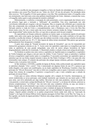 31
Antes a escolha de uma passagem evangélica se fazia em função da solenidade que se celebrava, o
que recordava sem cessar Pius Parsch em seu “Jahar des Heils” (O ano da salvação). Na introdução desta
obra escreveu: “No Evangelho é Cristo quem aparece e nos fala. Não consideremos tanto o Evangelho como
um ensinamento, mas bem mais como uma epifania (manifestação) de Cristo. Ademais, a maioria das vezes,
o Evangelho indica qual é a ação principal do mistério celebrado”.
Diferentemente, e conforme a concepção do culto protestante, a nova organização das leituras serve
em primeiro lugar para a instrução e “edificação” da assembléia. Esta nova organização tem sido
visivelmente elaborada por exegetas e não por liturgistas. Mas os exegetas não refletiram que a maioria dos
fiéis não compreende esta correlação da Bíblia, pois, por assim dizer, não têm muita idéia da história da
Salvação anterior à vinda de Cristo e, conseqüentemente, nem o Pentateuco, nem o Livro dos Reis lhes
dizem muita coisa. Por isto a maior parte das novas leituras semanais tiradas do Antigo Testamento passa
meio despercebida33
pelas mentes dos fiéis, se é que não se opta por omiti-las por completo.
Os especialistas em liturgia conhecem, podemos ao menos supor, as numerosas opções de perícopes
usadas, tanto antes como agora, nas Igrejas do Oriente e do Ocidente e que estão conforme as leis que têm
presidido a escolha das leituras. É chocante que não tenham recorrido a estas antigas coleções de perícopes
que remontam em parte aos séc. IV e V. Que riqueza de idéias teriam encontrado! Mas parece que quiseram
deliberadamente fazer desaparecer a tradição.
A parte mais antiga do “Grande lecionário da Igreja de Jerusalém”, que nos foi transmitido por
manuscritos georgianos remonta ao séc. V. Assim como um capitulário copta (para os evangelhos) que tem
todas as aparências de uma grande antiguidade, uma série de outros antigos lecionários do Egito
desgraçadamente ainda não foi examinada. A. Baumstark estudou a coleção siríaca mais antiga de perícopes.
No Ocidente se podem citar entre outros o capitulário de Aquiléia (para os evangelhos), o capitulário
de Vielle-Campanie que chegou a nós por meio do célebre “Codex Fudensis” (para as epístolas) e também
diversos evangeliários anglo-saxões (para os evangelhos). É necessário acrescentar um capitulário (para as
epístolas) que em sua forma original remonta à época de São Pedro Crisólogo (+450) e isto para não citar
testemunhos mais antigos. O conjunto das perícopes das antigas Igrejas milanesa, galicana e hispânica, que
chegou a nós, é um pouco mais recente.
Já São Jerônimo (+419/420), a pedido da Igreja de Roma, tinha confeccionado um capitulário (para
as epístolas) chamado “Liber comitis”. Este é mencionado em algumas fontes do ano 471 e pensa-se que
tenha chegado a nós quase sem modificações, no já citado capitulário de Wurzbourg. Constitui a base das
perícopes do “Missale Romanum” mas não se refere aos evangelhos, para os quais é necessário acrescentar a
antiga lista romana de evangelhos (“capitulare evangeliorum”), que é mais completa que a seleção de
perícopes do missal futuro.
Como para as outras reformas litúrgicas surgidas sob o amparo do Concílio, interrompeu-se, ao
serem estabelecidas as novas perícopes, uma tradição imemorial, que remonta em sua maior parte a 1500
anos atrás, sem tê-la substituído por algo melhor. Deveriam ter sido mais prudentes, mesmo do ponto de
vista pastoral, e conservado a antiga distribuição do “Missale romanum” e, no desejo de reforma, autorizar as
leituras complementares “ad libitum”. Isto sim teria sido uma verdadeira reforma, ou seja, um retomo à
forma original: não se teria destruído o que existia e se teriam deixado suas marcas.
Mas da forma que se fez, abandonou-se tanto a tradição da Igreja do Ocidente como a do Oriente e
se aventurou no perigoso atalho da experimentação, sem ver a possibilidade de regressar facilmente aos usos
antigos. Alguém poderá estranhar se os padres progressistas forem ainda mais além na “renovação da
liturgia” e em lugar de leituras bíblicas lerem algumas passagens de Karl Marx ou de Mao Tse Tung; ou, se
lhes agradar, um trecho de algum periódico? Destruir uma antiga ordem é algo relativamente fácil; criar uma
nova é difícil.
33
NT. No original: sin pena ni gloria.
 