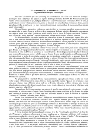 32
VI. A CELEBRAÇÃO “DE FRENTE PARA O POVO”
Do ponto de vista litúrgico e sociológico
Em suas “Richtlinien für die Gestalung des Gotteshauses aus Geist des rómischen Liturgie”
(Instruções para a adaptação das igrejas ao espírito da liturgia romana) de 1949, Th. Klauser adianta que
“certos sinais deixam entrever que, na Igreja do futuro, o sacerdote se colocará como antes, detrás do altar, e
celebrará com o rosto voltado para o povo, como se faz ainda em certas basílicas romanas; o desejo, que se
percebe por todas as partes, de ver mais claramente expressada a comunidade da mesa eucarística, parece
exigir esta solução”.
Isto que Klauser apresentava então como algo desejável se converteu, passado o tempo, em norma
em quase todas as partes. Pensa-se ter feito reviver um costume da Igreja primitiva. Entretanto, como vamos
ver, pode-se provar com toda a certeza que jamais existiu, nem na Igreja do Oriente, nem na do Ocidente,
uma celebração “versus populum”, mas que unicamente todos se voltavam para o Oriente para orar.
Foi Martinho Lutero o primeiro a pedir que o sacerdote no altar se voltasse para o povo. Mas pelo
que se sabe, nem ele mesmo obedeceu a esta exigência, e somente algumas das Igrejas protestantes o
adotaram, sobretudo entre os reformados. Só recentemente a celebração “versus populum” se converteu num
costume quase geral na Igreja Romana, enquanto que as Igrejas Orientais, e com freqüência também as
comunidades protestantes, continuam com a prática existente até agora.
Na Igreja Oriental, o costume de celebrar “versus populum” nunca existiu, nem existe uma palavra
para designá-la. O espaço diante do altar suscita o máximo respeito. Só o sacerdote (e ao seu lado o diácono)
tem direito de estar ali. Detrás da iconostase só o sacerdote tem o direito de passar diante do altar. É de notar
que, na concelebração, que, como é sabido, goza no Oriente de uma grande tradição, o celebrante principal
normalmente dá as costas à assembléia, enquanto que os sacerdotes concelebrantes se colocam diante do
altar e à sua esquerda. Nunca se colocam detrás do altar (o lado do Oriente). Não é necessário precisar que se
trata quase sempre de uma concelebração “cerimonial”, tradicional e muito corrente no Oriente até hoje, no
transcurso da qual os sacerdotes que rodeiam o celebrante principal (o bispo), não pronunciam com este as
palavras da consagração. Por isto e no sentido estrito da palavra, há um só celebrante.
O costume de celebrar de frente par o povo apareceu entre nós nos “Jugendbewegung” pelos anos
vinte, quando se começou a celebrar a eucaristia no seio de grupos pequenos. O movimento litúrgico e, antes
dele, Pius Parsch, propagaram este costume. Acreditavam reviver assim uma tradição da Igreja primitiva,
pois tinham observado que, em algumas basílicas romanas, o altar também estava voltado “versus populum”.
Porém não se deram conta de que nestas basílicas, contrariamente a outras igrejas, a abside não estava no
Oriente, mas a entrada.
Na Igreja primitiva e na Idade Média, o que determinava a posição com relação ao altar era poder
voltar-se para o Oriente durante a oração. Por isso Santo Agostinho declara: “Quando nos levantamos para
orar, nos voltamos para o Oriente, ali de onde sol se levanta. Não como se Deus estivesse ali e tivesse
abandonado as outras regiões do universo, (...) mas com o objetivo de exortar o espírito a se voltar para uma
natureza superior, a saber, Deus”.
Estas palavras do Africano mostram que, depois da homilia, os cristãos se levantavam para a oração
que seguia e se voltavam para o Oriente. Santo Agostinho não cessa de mencionar ao fim de suas alocuções
este costume de voltar-se para o Oriente para orar, utilizando sempre, a modo de fórmula, a expressão
“conversi ad Dominum”, (voltados para o Senhor).
Em seu livro fundamental “Sol salutis”, Dölger está persuadido de que a resposta do povo “Habemus
ad Dominum” ao convite do celebrante “Sursum Corda”, significa também que estão voltados para o
Oriente; tanto mais que em certas liturgias orientais se tem previsto nesse mesmo tempo um convite do
diácono para que se faça este giro. É o caso da liturgia copta de São Basílio onde, no princípio da anáfora, se
diz: “Aproximai-vos, homens, ponde-vos de pé com respeito e olhai para o Oriente!”, ou também na liturgia
egípcia de São Marcos, onde existe um convite semelhante (“Olhai para o Oriente”) colocada no meio da
oração eucarística, antes da transição do “Sanctus”.
A breve descrição da liturgia dada pelo segundo livro das “Constituições apostólicas” do final do
séc. IV, prescreve também o colocar-se de pé para a oração e que se voltem para o Oriente. No livro oitavo
se encontra reproduzido o convite que o diácono faz: “Ponde-vos de pé para o Senhor!”. Por conseguinte
voltar-se para o Senhor ou para o Oriente era a mesma coisa para a Igreja primitiva.
Como Dölger demonstrou, o costume de orar em direção ao sol nascente remonta a tempos
imemoráveis e era costume tanto entre os judeus como entre os pagãos. Os cristãos rapidamente o adotaram.
Assim, desde o ano 197, a oração para o Oriente é coisa evidente para Tertuliano. Em seu “Apologética”
(cap.16) afirma que os cristãos “oram em direção ao sol nascente”. Isto era considerado um simbolismo do
 