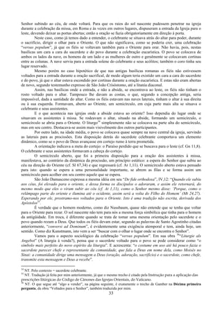 33
Senhor subindo ao céu, de onde voltará. Para que os raios do sol nascente pudessem penetrar na igreja
durante a celebração da missa, em Roma e às vezes em outros lugares, dispuseram a entrada da Igreja para o
leste, devendo deixar as portas abertas; então a oração se fazia obrigatoriamente em direção à porta.
Neste caso, como já temos dado a entender, o celebrante se situava atrás do altar para poder, durante
o sacrifício, dirigir o olhar para o Oriente. O que não significava, como se poderia crer, uma celebração
“versus populum”, já que os fiéis se voltavam também para o Oriente para orar. Não havia, pois, nestas
basílicas um cara a cara do sacerdote e do povo durante a celebração eucarística. O povo se colocava de
ambos os lados da nave, os homens de um lado e as mulheres de outro e geralmente se colocavam cortinas
entre as colunas. A nave servia para a entrada solene do celebrante e seus acólitos; também o coro tinha seu
lugar reservado.
Mesmo porém no caso hipotético de que nas antigas basílicas romanas os fiéis não estivessem
voltados para a entrada durante a oração sacrifical, de modo algum teria existido um cara a cara do sacerdote
e do povo, já que o altar estava escondido por cortinas durante a oração eucarística. E estas não eram abertas
de novo, segundo testemunho expresso de São João Crisóstomo, até a litania diaconal.
Assim, nas basílicas onde a entrada, e não a abside, se encontrava ao leste, os fiéis não tinham o
rosto voltado para o altar. Tampouco lhe davam as costas, o que, segundo a concepção antiga, seria
impossível, dada a santidade do altar. Como os fiéis estavam nas naves laterais, tinham o altar à sua direita
ou à sua esquerda. Formavam, aberto ao Oriente, um semicírculo, em cuja parte mais alta se situava o
celebrante e seus assistentes.
E o que acontecia nas igrejas onde a abside estava ao oriente? Isso dependia do lugar onde se
situavam os assistentes à missa. Se rodeavam o altar, situado na abside, formando um semicírculo, o
semicírculo se abria para o Oriente. O liturgo34
simplesmente não se colocava na parte alta do semicírculo,
mas em seu centro. Destacava-se assim mais visivelmente dos outros participantes.
Por outro lado, na idade média, o povo se colocava quase sempre na nave central da igreja, servindo
as laterais para as procissões. Esta disposição detrás do sacerdote celebrante comportava um elemento
dinâmico, como se o povo de Deus avançasse em cortejo rumo à terra prometida.
A orientação indicava a meta do cortejo: o Paraíso perdido que se buscava para o leste (cf. Gn 11,8).
O celebrante e seus assistentes formavam a cabeça do cortejo.
O semicírculo aberto, que foi a primeira disposição para a oração dos assistentes à missa,
manifestava, ao contrário da dinâmica da procissão, um princípio estático: a espera do Senhor que subiu ao
céu na direção do Oriente (cf. Sl 67,34) e que regressará (cf. At 1,11). O semicírculo aberto estava pensado
para isto: quando se espera a uma personalidade importante, se abrem as filas e se forma assim um
semicírculo para acolher em seu centro aquele que se espera.
São João Damasceno expressa a mesma idéia em seu “De fide orthodoxa”, IV,12: “Quando ele subiu
aos céus, foi elevado para o oriente, e dessa forma os discípulos o adoraram, e assim ele retornará, do
mesmo modo que eles o viram subir ao céu (cf. At 1,11), como o Senhor mesmo disse: ‘Porque, como o
relâmpago parte do oriente e ilumina até o ocidente, assim será a volta do Filho do Homem’ (Mt 24,27).
Esperando por ele, prostramo-nos voltados para o Oriente. Isto é uma tradição não escrita, derivada dos
Apóstolos35
.
É verdade que o homem moderno, como diz Nussbaum, quase não entende que se tenha que voltar
para o Oriente para rezar. O sol nascente não tem para nós a mesma força simbólica que tinha para o homem
da antigüidade. Em troca, é diferente quando se trata de tomar uma mesma orientação pelo sacerdote e o
povo quando rezam a Deus. Que todos os fiéis devam estar, segundo as palavras de Santo Agostinho citadas
anteriormente, “conversi ad Dominum”, é evidentemente uma exigência atemporal e tem, ainda hoje, um
sentido. Como diz Kunstmann, isto vem a ser “buscar com o olhar o lugar onde se encontra o Senhor”.
Vamos para o aspecto sociológico da celebração “versus populum”. Em sua obra 36
“Liturgie als
Angebot” (A liturgia à venda?), pensa que o sacerdote voltado para o povo se pode considerar como “o
símbolo mais perfeito do novo espírito da liturgia”. E acrescenta: “o costume em uso até há pouco fazia o
sacerdote parecer chefe e representante da comunidade, que fala a Deus em nome dela, como Moisés no
Sinai: a comunidade dirige uma mensagem a Deus (oração, adoração, sacrifício) e o sacerdote, como chefe,
transmite esta mensagem e Deus a recebe”.
34
NT. Pelo contexto = sacerdote celebrante.
35
NT. Tradução já feita por mim anteriormente, já que o mesmo trecho é citado pela Instrução para a aplicação das
prescrições litúrgicas do Código de Cânones das Igrejas Orientais, do Vaticano.
36
NT. O que segue até “algo a vender”, na página seguinte, é exatamente o trecho de Gamber na Décima primeira
pergunta, da obra “Voltados para o Senhor”, também traduzida por mim.
 