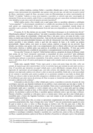 34
Com a prática moderna, continua Siebel, o sacerdote olhando para o povo “praticamente já não
aparece como representante da comunidade, mas apenas como um ator que, em todo caso na parte central
da Missa, representa o papel de Deus, um pouco como em Oberammergau ou outras representações da
Paixão”. E conclui: “todavia se nessa nova maneira o sacerdote se converte num ator, encarregado de
interpretar Cristo em seu cenário, então Cristo e o sacerdote parecem, por causa desta restituição teatral da
ceia, identificar-se um com o outro de maneira um tanto inaceitável”.
Siebel explica assim a boa vontade com a qual quase todos os sacerdotes adotaram a celebração
“versus populum”: “a desorientação considerável e a solidão dos sacerdotes fez-lhes buscar novos motivos
onde apoiar seu comportamento. Entre estes o suporte emocional, a comunidade reunida diante do
sacerdote e que o procura. Porém imediatamente brota daí uma nova dependência: a do ator diante do seu
público”.
O mesmo, K. G. Rey declara em seu estudo “Pubertütserscheinungen in der katholischen Kirche”
(Manifestações púberes37
na Igreja católica): “até então o sacerdote oferecia o sacrifício como intermediário
anônimo, como cabeça da comunidade, voltado para Deus e não para o povo, em nome de todos e com
todos; as orações que recitava lhes eram prescritas... hoje em dia este sacerdote vem ao nosso encontro como
um homem, com suas particularidades humanas, seu estilo de vida pessoal e seu olhar voltado para nós. Para
muitos sacerdote é uma tentação, contra a qual não são capazes de lutar, a de vender sua própria
personalidade. Alguns sabem, com maior ou menor astúcia, explorar a situação em seu proveito. Suas
atitudes, sua mímica, seus gestos, todo o seu comportamento atrai os olhares sobre eles por suas repetidas
observações, diretivas e também pelas suas palavras de acolhida ou de despedida... O êxito que assim
conseguem constitui para eles a medida de seus poderes e conseqüentemente a norma de sua segurança”.
Em sua obra “Liturgie als Angebot”, Siebel declara todavia, a propósito do desejo de Klauser citado
mais acima, de ver “mais claramente expressada a comunidade da mesa eucarística” pela celebração
“versus populum”: “A reunião da assembléia ao redor da mesa da Ceia (desejada por Klauser) pouco
contribui para reforçar a consciência comunitária. Com efeito, somente o celebrante se encontra diante da
mesa e, além disso, de pé. Os outros participantes do ágape estão sentados mais ou menos longe na sala do
espetáculo”.
Ainda mais, segundo Siebel: “Como regra geral, a mesa está posta longe dos fiéis, sobre um
estrado, de maneira que não é possível fazer reviver os estreitos laços que existiam na sala onde ocorreu a
Ceia. O sacerdote que interpreta seu papel voltado para o povo dificilmente consegue deixar de dar a
impressão de representar um personagem que, com toda cortesia, tem alguma coisa a nos propor. Para
diminuir esta impressão cuidou-se de colocar o altar no meio da assembléia. Então não se tem necessidade
de ver somente o sacerdote, pois assim se podem ver os assistentes sentados a seus lados ou diante dele.
Porém, ao colocar o altar no meio dos fiéis, desaparece a distância entre o espaço sagrado e a assembléia.
O recolhimento que antes nascia da presença de Deus na igreja se transforma num pálido sentimento que
em nada se diferencia do cotidiano”.
Colocando-se atrás do altar, o olhar voltado para o povo, o sacerdote se converte, do ponto de vista
sociológico, num ator, que depende totalmente de seu público e num comerciante que tem algo a vender. E
se lhe falta habilidade pode chegar a parecer um charlatão. Outra coisa é a proclamação do Evangelho. Esta
proclamação supõe que o sacerdote e o povo estejam cara a cara. Esta é a causa pela qual nas antigas
basílicas que tinham a entrada ao leste, os fiéis estavam voltados para a abside (oeste) durante a liturgia da
palavra. Ao proclamar a palavra de Deus, o sacerdote aparece realmente como o que tem algo a oferecer.
Durante a homilia, o sacerdote se volta para o povo e o mesmo para o leitor, que deve estar voltado para a
assembléia para a leitura das Sagradas Escrituras; o que nem sempre se pôs em prática, certamente por
respeito à palavra de Deus.
Todavia, como temos dito, as coisas se apresentam completamente de outra forma na celebração
eucarística propriamente dita. Aqui a liturgia não é uma “oferta”38
, mas um acontecimento sagrado no curso
do qual se unem os céus e a terra e o Deus da graça se inclina a nós. Por isto, para orar, o olhar dos
assistentes e do celebrante devem se dirigir para o Senhor. Só no momento da distribuição da comunhão, a
ceia eucarística em seu verdadeiro sentido, se dá um cara a cara entre o sacerdote e o comungante.
Precisamente estas mudanças na posição do sacerdote no altar durante a missa, têm um sentido
simbólico e sociológico verdadeiro. Quando o sacerdote ora e sacrifica tem, como os fiéis, os olhos postos
em Deus; e quando proclama a palavra de Deus ou distribui a Eucaristia se volta para o povo. Este principio
37
NT. No sentido de pré-adolescentes, pueris.
38
NT. No sentido de oferta para a assembléia, por parte do sacerdote.
 