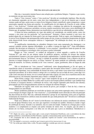 36
VII. UMA TENTATIVA DE SOLUÇÃO
Dito isto, é necessário intentar buscar uma solução para o problema litúrgico. Vejamos o que ocorre,
no momento em que escrevemos isto.
Tanto o “ritus romanus” como o “ritus modernus” deverão ser considerados legítimos. Mas deverão
ser claramente separados um do outro, como dois ritos independentes; e isto de tal maneira que o missal
romano usado até hoje, assim como os outros livros litúrgicos (ritual e pontifical), sejam reimpressos e sejam
autorizados segundo sua forma pré-conciliar. As modificações do rito depois do Concilio só serão válidas
para o “ritus modernus”. Formam parte delas, entre outras, a mudança nas palavras da consagração, que
produziu escândalo a numerosos sacerdotes, as novas orações eucarísticas, bem como a nova distribuição de
leituras que, de qualquer forma, demonstrou sua insuficiência e que deverá ser substituída por outra melhor.
A forma da missa atualmente em vigor não poderá ser considerada, em sentido estrito, como rito
romano e sim como um rito particular “ad experimentum”. Somente o futuro mostrará si este novo rito
poderá algum dia ser imposto de forma geral e por um longo período. Pode-se supor, com fundamento, que
os novos livros litúrgicos não permanecerão muito tempo em uso, já que os elementos progressistas da Igreja
terão desenvolvido novas concepções relativas à “organização” da celebração da missa, isto se já não o
tiverem feito.
As modificações introduzidas no calendário litúrgico (com outra numeração dos domingos) e no
santoral, poderão suscitar algumas dificuldades, se se adota o sistema do duplo rito39
. Estas dificuldades,
contudo, não deveriam ser insanáveis. A celebração “versus populum”, injustificável tanto do ponto de vista
histórico, como teológico e sociológico, deve ser pouco a pouco eliminada.
Quanto ao “ritus romanus”, se cuidará de enriquecer a missa segundo o espírito do Concílio
Vaticano II40
, por meio de um número maior de prefácios próprios, extraídos do tesouro dos antigos
sacramentários romanos e por uma seleção de perícopes suplementares. A adoção destes suplementos deverá
provisoriamente fazer-se “ad libitum”, ou seja, à vontade do sacerdote celebrante. Com o objetivo de pôr ao
máximo os tempos litúrgicos em relevo, as festas “menores” de santos poderão ser celebradas somente em
forma de memória. As leituras, incluídas as do “ritus romanus”, sejam, geralmente, ditas na língua de cada
país.
Não se introduzam no “ritus romanus” tradicional, como desgraçadamente se fez até agora, as
experiências atuais (é necessário considerar a maior parte das inovações dessa forma41
). Assim se perderia
um elemento importante, essa continuidade de formas da missa, a que tantas vezes temos feito referência na
exposição precedente. Se se deixa intacto o antigo rito e se continua seu uso ao lado do novo, como algo vivo
e não como uma peça de museu, ter-se-á conservado para toda a Igreja, tal como ela se manifesta através dos
diferentes povos, um elemento importante para o futuro: a unidade do culto.
Desta forma o antigo “ritus romanus” (que é mais moderno do que se crê, justamente por causa do
uso do latim que na Idade Média fez a união entre os povos da Europa) poderá contribuir a que também hoje
os homens se acerquem durante a celebração da missa e não estejam separados pela barreira dos idiomas;
preocupação que ficou desgraçadamente ausente na vertigem da reforma litúrgica.
Sobretudo em regiões onde existe uma mescla de povos, por exemplo o Tirol do Sul, o latim na
liturgia poderia ser uma bênção.
Muitos problemas poderiam ser resolvidos na Igreja com uma estrita separação entre o rito romano e
a nova liturgia em língua vulgar do “ritus modernus”, e a possibilidade assim oferecida aos fiéis de participar
das duas formas da missa. Mas isto, sobretudo diminuiria o perigo de um importante cisma, pois as legítimas
reclamações de inumeráveis católicos (mais da metade dos que ainda praticam) são42
favoráveis à celebração
tradicional da liturgia.
Nada novo debaixo do sol! Assim Levitin-Krasnov nos informa de ensaios semelhantes de reforma
no seio da Igreja Ortodoxa russa, nos anos que seguiram à revolução de outubro. Intentou-se mudar o lugar
da celebração da missa, fazendo-o no santuário, mas no centro do templo. Traduziu-se a liturgia para o russo
moderno e se completaram as orações com partes tomadas de outros ritos. As orações, que até então se
diziam em voz baixa, começaram a ser ditas em voz alta para que o povo as entendesse. Introduziu-se o
39
NT. Duplo rito seria o que hoje temos após o motu proprio Summorum Pontificum, com a coexistência das duas
formas (ordinária e extraordinária) do Rito Romano, segundo a nomenclatura deste mesmo documento.
40
NT. Certamente não se deve entender aqui a expressão “espírito do Concílio” como hermenêutica de ruptura e
descontinuidade.
41
NT. No original: es necesario considerar que la mayor parte de las innovaciones lo son.
42
NT. Na versão que traduzi falta o verbo. Pus para completar o sentido que creio ser o desejado.
 