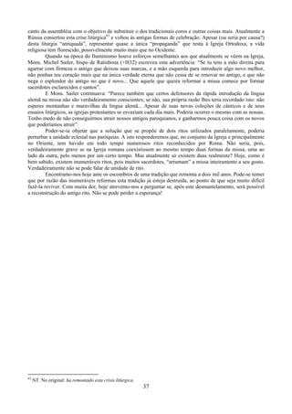 37
canto da assembléia com o objetivo de substituir o dos tradicionais coros e outras coisas mais. Atualmente a
Rússia consertou esta crise litúrgica43
e voltou às antigas formas de celebração. Apesar (ou seria por causa?)
desta liturgia “antiquada”, representar quase a única “propaganda” que resta à Igreja Ortodoxa, a vida
religiosa tem florescido, possivelmente muito mais que no Ocidente.
Quando na época do Iluminismo houve esforços semelhantes aos que atualmente se vêem na Igreja,
Mons. Michel Sailer, bispo de Ratisbona (+l832) escreveu esta advertência: “Se tu tens a mão direita para
agarrar com firmeza o antigo que deixou suas marcas, e a mão esquerda para introduzir algo novo melhor,
não ponhas teu coração mais que na única verdade eterna que não cessa de se renovar no antigo, e que não
nega o esplendor do antigo no que é novo... Que aquele que queira reformar a missa comece por formar
sacerdotes esclarecidos e santos”.
E Mons. Sailer continuava: “Parece também que certos defensores da rápida introdução da língua
alemã na missa não são verdadeiramente conscientes; se não, sua própria razão lhes teria recordado isto: não
esperes montanhas e maravilhas da língua alemã... Apesar de suas novas coleções de cânticos e de seus
ensaios litúrgicos, as igrejas protestantes se esvaziam cada dia mais. Poderia ocorrer o mesmo com as nossas.
Tenho medo de não conseguirmos atrair nossos antigos paroquianos, e ganharmos pouca coisa com os novos
que poderíamos atrair”.
Poder-se-ia objetar que a solução que se propõe de dois ritos utilizados paralelamente, poderia
perturbar a unidade eclesial nas paróquias. A isto responderemos que, no conjunto da Igreja e principalmente
no Oriente, tem havido em todo tempo numerosos ritos reconhecidos por Roma. Não seria, pois,
verdadeiramente grave se na Igreja romana coexistissem ao mesmo tempo duas formas da missa, uma ao
lado da outra, pelo menos por um certo tempo. Mas atualmente só existem duas realmente? Hoje, como é
bem sabido, existem inumeráveis ritos, pois muitos sacerdotes, “arrumam” a missa inteiramente a seu gosto.
Verdadeiramente não se pode falar de unidade de rito.
Encontramo-nos hoje ante os escombros de uma tradição que remonta a dois mil anos. Pode-se temer
que por razão das inumeráveis reformas esta tradição já esteja destruída, ao ponto de que seja muito difícil
fazê-la reviver. Com muita dor, hoje atrevemo-nos a perguntar se, após este desmantelamento, será possível
a reconstrução do antigo rito. Não se pode perder a esperança!
43
NT. No original: ha remontado esta crisis litúrgica.
 