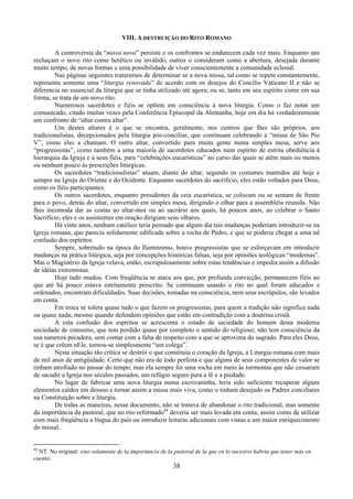 38
VIII. A DESTRUIÇÃO DO RITO ROMANO
A controvérsia da “missa nova” persiste e os confrontos se endurecem cada vez mais. Enquanto uns
rechaçam o novo rito como herético ou inválido, outros o consideram como a abertura, desejada durante
muito tempo, de novas formas e uma possibilidade de viver conscientemente a comunidade eclesial.
Nas páginas seguintes trataremos de determinar se a nova missa, tal como se repete constantemente,
representa somente uma “liturgia renovada” de acordo com os desejos do Concílio Vaticano II e não se
diferencia no essencial da liturgia que se tinha utilizado até agora; ou se, tanto em seu espírito como em sua
forma, se trata de um novo rito.
Numerosos sacerdotes e fiéis se opõem em consciência à nova liturgia. Como o faz notar um
comunicado, citado muitas vezes pela Conferência Episcopal da Alemanha, hoje em dia há verdadeiramente
um confronto de “altar contra altar”.
Um destes altares é o que se encontra, geralmente, nos centros que lhes são próprios, aos
tradicionalistas, decepcionados pela liturgia pós-conciliar, que continuam celebrando a “missa de São Pio
V”, como eles a chamam. O outro altar, convertido para muita gente numa simples mesa, serve aos
“progressistas”, como também a uma maioria de sacerdotes educados num espírito de estrita obediência à
hierarquia da Igreja e a seus fiéis, para “celebrações eucarísticas” no curso das quais se atêm mais ou menos
ou nenhum pouco às prescrições litúrgicas.
Os sacerdotes “tradicionalistas” atuam, diante do altar, segundo os costumes mantidos até hoje e
sempre na Igreja do Oriente e do Ocidente. Enquanto sacerdotes do sacrifício, eles estão voltados para Deus,
como os fiéis participantes.
Os outros sacerdotes, enquanto presidentes da ceia eucarística, se colocam ou se sentam de frente
para o povo, detrás do altar, convertido em simples mesa, dirigindo o olhar para a assembléia reunida. Não
lhes incomoda dar as costas ao altar-mor ou ao sacrário aos quais, há poucos anos, ao celebrar o Santo
Sacrifício, eles e os assistentes em oração dirigiam seus olhares.
Há vinte anos, nenhum católico teria pensado que algum dia tais mudanças poderiam introduzir-se na
Igreja romana, que parecia solidamente edificada sobre a rocha de Pedro, e que se poderia chegar a uma tal
confusão dos espíritos.
Sempre, sobretudo na época do Iluminismo, houve progressistas que se esforçavam em introduzir
mudanças na prática litúrgica, seja por concepções históricas falsas, seja por opiniões teológicas “modernas”.
Mas o Magistério da Igreja velava, então, escrupulosamente sobre estas tendências e impedia assim a difusão
de idéias extremistas.
Hoje tudo mudou. Com freqüência se ataca aos que, por profunda convicção, permanecem fiéis ao
que até há pouco estava estritamente prescrito. Se continuam usando o rito no qual foram educados e
ordenados, encontram dificuldades. Suas decisões, tomadas na consciência, nem seus escrúpulos, são levados
em conta.
Em troca se tolera quase tudo o que fazem os progressistas, para quem a tradição não significa nada
ou quase nada; mesmo quando defendem opiniões que estão em contradição com a doutrina cristã.
A esta confusão dos espíritos se acrescenta o estado de saciedade do homem desta moderna
sociedade de consumo, que tem perdido quase por completo o sentido do religioso; não tem consciência da
sua natureza pecadora, sem contar com a falta de respeito com a que se aproxima do sagrado. Para eles Deus,
se é que crêem nEle, tornou-se simplesmente “um colega”.
Nesta situação tão crítica se destrói o que constituía o coração da Igreja, a Liturgia romana com mais
de mil anos de antigüidade. Certo que não era de todo perfeita e que alguns de seus componentes de valor se
tinham atrofiado no passar do tempo; mas ela sempre foi uma rocha em meio às tormentas que não cessaram
de sacudir a Igreja nos séculos passados, um refúgio seguro para a fé e a piedade.
No lugar de fabricar uma nova liturgia numa escrivaninha, teria sido suficiente recuperar alguns
elementos caídos em desuso e tornar assim a missa mais viva, como o tinham desejado os Padres conciliares
na Constituição sobre a liturgia.
De todas as maneiras, nesse documento, não se tratava de abandonar o rito tradicional, mas somente
da importância da pastoral, que no rito reformado44
deveria ser mais levada em conta, assim como de utilizar
com mais freqüência a língua do país ou introduzir leituras adicionais com vistas a um maior enriquecimento
do missal.
44
NT. No original: sino solamente de la importancia de la pastoral de la que en lo sucesivo habría que tener más en
cuenta.
 