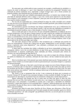 39
De outra parte, que sentido podia ter para a pastoral, por exemplo, a modificação do calendário e a
maneira de contar os domingos e, o que é mais importante, as palavras da consagração? Introduzir uma
ordenação de leituras totalmente nova, suprimindo a antiga? Corrigir aqui e ali o missal existente em
pequenos detalhes, para finalmente pôr em circulação um novo missal?
Há por trás disso tudo uma verdadeira preocupação pelas almas, ou somente uma vontade de traçar
uma linha de separação definitiva entre o antigo e o novo rito e tornar assim impossível o uso dos antigos
livros litúrgicos e, por conseguinte, a missa “tridentina”, posto que estes livros não mais corresponderiam ao
novo espírito reinante na Igreja?
Por isso não nos surpreendeu que, a estrita proibição do antigo rito, tenha coincidido com a entrada
em vigor dos novos livros litúrgicos e que somente se tenha concedido permissão, para celebrar em privado a
antiga missa, a sacerdotes idosos.
Os reformadores queriam visivelmente uma liturgia completamente nova, que se diferenciasse da
antiga, tanto em seu espírito, como em suas formas externas, e não um culto que respondesse de antemão às
necessidades da pastoral moderna, como o tinha desejado o Concílio. Liturgia e fé caminham juntas.
Esta é a razão pela qual se criou um novo rito que corresponde amplamente às tendências da nova
teologia (modernista). Como até agora a liturgia respirava em tudo o espírito das verdades de fé tradicionais
e o da devoção antiga, [o rito] não podia subsistir sob a forma que tinha. Foram suprimidas, pois, muitas
coisas e se introduziram novos ritos, novas orações e novos cânticos, assim como leituras bíblicas, nas quais
não é raro ver passagens intencionalmente amputadas que não convêm à teologia moderna, como as que
trazem palavras de um Deus que julga e que castiga.
Por outro lado, desejou-se fazer sacerdotes e fiéis acreditarem que a celebração pós-conciliar da
missa era essencialmente a mesma que a Igreja usou até agora. Simplesmente se teria recorrido a antigas
formas e suprimido certas coisas dispensáveis45
, mas, sobretudo, a celebração teria se desembaraçado de
elementos sem interesse.
A maior parte dos sacerdotes deu crédito à afirmação de que havia continuidade na liturgia e, por
conseguinte, adotou o novo rito em total obediência; de igual forma que anteriormente tinham observado
conscientemente as pequenas modificações rituais ordenadas por Roma, começando pela reforma do
breviário e do canto gregoriano do Papa São Pio X.
Assim, certas pessoas46
, aquelas que não obedecem, e que estão na origem das reformas, abusaram
do espírito de obediência dos sacerdotes, sobretudo dos mais idosos e da boa vontade da maior parte dos
fiéis.
Deve-se reconhecer que o êxito pastoral, que muitos idealistas esperavam da “liturgia moderna”, não
chegou. Nossos templos se esvaziam apesar de tudo (ou precisamente por causa desta liturgia?) e a apostasia
das pessoas prossegue.
A juventude, ainda que se faça tudo o possível para que coopere nas novas formas litúrgicas (missas
de jazz), se distancia cada vez mais da fé e é atraída pelas seitas, cristãs ou não cristãs, pois cada vez menos
há sacerdotes que lhe dêem a conhecer a plenitude da fé católica e as exigências da moral cristã. Por outro
lado, muitas pessoas mais maduras47
, devido às mudanças radicais que se introduziram, perderam suas raízes
e sua segurança espiritual.
São muitos os que se perguntam hoje em dia: é esta a primavera da Igreja que se prometia no
Concílio Vaticano II? No lugar de uma renovação da Igreja, só temos recebido novidades. No lugar de um
renascimento da vida religiosa, encontramos hoje um cristianismo voltado para o mundo daqui de baixo.
Depois sofreremos uma liturgia que não se centra mais em Deus (até agora os olhos dos fiéis
estavam fixos em seu Filho, feito homem, cravado numa cruz, e nas imagens dos Santos), mas na paróquia
reunida para a ceia comunitária. A assembléia se assenta com o rosto para o “presidente da celebração
eucarística” e espera deste último (se tiver assimilado bem o “moderno” espírito da Igreja) que seja não tanto
o intermediário da graça de Deus, mas na verdade alguém que lhe facilite as ajudas e os meios para sua vida
diária e suas necessidades.
Há poucos que falam da santa missa, Sacrifício da Nova Aliança, que oferecemos a Deus Pai por
Jesus Cristo, ou então da união sacramental com Cristo pela recepção da santa comunhão; agora só se fala da
“celebração eucarística” e do “pão consagrado” que partilhamos entre nós e se converte para nós em sinal de
nossa comunhão com Jesus.
45
NT. No original: excrecencias.
46
NT. O original quer ser mais explícito, mas não consegue, o que pode ser causado por erro gráfico no espanhol.
47
NT. No original: mayores.
 