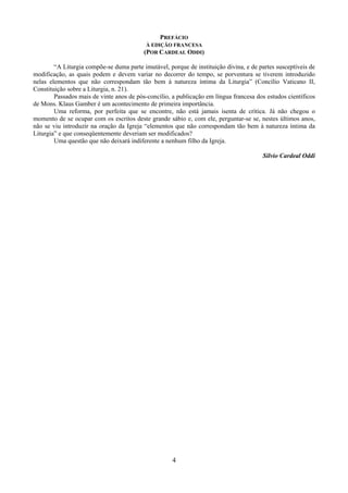 4
PREFÁCIO
À EDIÇÃO FRANCESA
(POR CARDEAL ODDI)
“A Liturgia compõe-se duma parte imutável, porque de instituição divina, e de partes susceptíveis de
modificação, as quais podem e devem variar no decorrer do tempo, se porventura se tiverem introduzido
nelas elementos que não correspondam tão bem à natureza íntima da Liturgia” (Concílio Vaticano II,
Constituição sobre a Liturgia, n. 21).
Passados mais de vinte anos de pós-concílio, a publicação em língua francesa dos estudos científicos
de Mons. Klaus Gamber é um acontecimento de primeira importância.
Uma reforma, por perfeita que se encontre, não está jamais isenta de crítica. Já não chegou o
momento de se ocupar com os escritos deste grande sábio e, com ele, perguntar-se se, nestes últimos anos,
não se viu introduzir na oração da Igreja “elementos que não correspondam tão bem à natureza íntima da
Liturgia” e que conseqüentemente deveriam ser modificados?
Uma questão que não deixará indiferente a nenhum filho da Igreja.
Silvio Cardeal Oddi
 