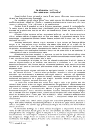 41
IX. A LITURGIA: UMA PÁTRIA
A necessidade de um ritual invariável
O desejo ardente de uma pátria está no coração de todo homem. Não se sabe o que representa uma
pátria até que alguém se encontre distante dela.
Que entendemos nós pela palavra “Heimat” (terra natal), termo tão típico da língua alemã? A pátria é
o ambiente que desde a infância nos é familiar, a casa paterna, a paisagem com as pessoas, seus trajes e seus
costumes. A pátria sempre é bela, e não importa se não agradar a outros.
O ardente desejo de uma pátria no coração do homem corresponde a uma sede de confiança familiar.
Ao mesmo tempo, é sede da segurança que a familiaridade com o ambiente proporciona. Enfim, é a
segurança que a criança sente perto de sua mãe e que quando crescer deixará um pouco, em meio às
incertezas da vida.
O homem religioso busca uma pátria e a segurança na Igreja, que é sua mãe. Nela espera encontrar
refúgio e ajuda em meio aos desassossegos de sua alma, uma resposta às perguntas que sua razão lhe faz,
mas sobretudo a certeza dos fins últimos do homem. Busca na Igreja um oásis de calma e paz “não como o
mundo a dá” (Jo 14,27).
Antes este homem podia encontrar certeza e segurança na Igreja, qualquer que fossem os defeitos
inerentes a ela. Suas perguntas sempre recebiam uma resposta clara, ainda que na verdade não lhe
satisfizessem por completo, às vezes. Mas hoje, no lugar de uma tomada de posição clara, freqüentemente se
lhe apresenta a problemática em questão, o que não contribui para lhe dar a desejada certeza interior.
Não estamos contra uma saudável inquietação interior, mas não temos direito de pôr em dúvida a fé
cristã enquanto tal, como se faz atualmente sem cessar.
O homem religioso busca uma pátria e a segurança, em particular dentro da celebração da missa,
através dos ritos e das festas que desde a infância lhe eram familiares e que estão estreitamente ligadas à sua
fé. Para ele o culto invariável equivale a uma parte da pátria.
Isto vale também para as religiões não cristãs. Os missionários não cessam de advertir. Quando se
retira um indígena qualquer de seu ambiente, para convertê-lo ao cristianismo, ele é, com esta ação,
arrancado de sua estrutura tribal e de suas tradições. Normalmente passa muito tempo para que os conversos
encontrem sua nova pátria no culto cristão, pois continuam atraídos, como por um ímã potente, por seus
antigos ritos tribais.
O povo que esquece seus ritos tradicionais tem o perigo de renunciar a si mesmo. Por isso em seu
livro “Die Sensation des Guten”49
, Kurt Ziesel afirma que no Japão a destruição da idéia de que o imperador
é um Deus, e por isto a eliminação do xintoísmo como religião do Estado”, bem como “que suprimindo o
culto ao imperador, abolindo o universo mental dos samurais e a veneração aos antepassados como se fazia
no xintoísmo, se suprimiu com um só golpe a alma do Japão”. Realmente cortaram do povo japonês suas
raízes intelectuais e espirituais, não pondo nada em seu lugar.
Um católico que, durante vinte anos, tivesse ficado longe da Igreja e que quisesse, após uma
conversão íntima, praticar de novo sua religião, não reconheceria sua Igreja na atual. Apenas entrando num
templo católico - sobretudo se é fortemente moderno - tudo lhe pareceria estranho. Pensaria ter se enganado
e ter entrado em outro tipo de comunidade cristã. Quadros e imagens quase desapareceram das igrejas.
Normalmente no lugar do Crucifixo em cima do altar há uma indefinível “obra de arte” moderna. O próprio
altar se converteu num bloco de pedra desnudo, que mais do que altar parece uma tumba megalítica. Nosso
católico não encontrará por ali o sacrário, nem a mesa da comunhão e notará a ausência do aroma de incenso,
cujo perfume permanecia durante todo o dia no santuário. E possivelmente também não encontrará
confessionários.
É que sucedia àquela senhora católica que por amor a seu marido protestante adotou há anos a
religião deste último; certamente ela continuava participando da missa em sua Igreja católica, porque ali se
sentia na casa de Deus. Faria o mesmo hoje, quando não se distingue, por assim dizer, uma missa católica e
uma ceia protestante?
Os reformadores da liturgia não se deram conta de até que ponto as antigas formas da missa, nem
sempre de todo satisfatórias, haviam gerado nos fiéis um sentimento de profunda adesão e que sua
eliminação traria como conseqüência a perca de uma parte de sua fé, sobretudo nas pessoas mais simples.
Estes reformadores não viram tampouco a importância de inumeráveis elementos populares que estavam até
hoje incorporados à liturgia. Como, por exemplo, a tradicional missa solene “Rorate” do Advento, que
constituía uma parte da pátria espiritual. O mesmo ocorre com as missas de defuntos, pois quase já não se
49
NT. A sensação do bem.
 