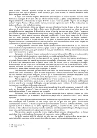 42
canta o solene “Requiem”, segundo o antigo uso, que movia os sentimentos do coração. Era necessário
proceder com uma especial prudência nestas mudanças, pois, como se sabe, os costumes funerários estão
muito arraigados em todos os povos.
A língua é um elemento da pátria. Quando uma pessoa regressa do exterior e volta a escutar a forma
familiar da linguagem de seu país, sabe que está novamente em casa. A pátria litúrgica também possui uma
língua determinada. Esta nunca foi a língua de todos os dias. Todas as grandes religiões têm sua língua
cultual50
própria. Assim, o Islã usa o árabe literário, mesmo em regiões não árabes da Ásia ou da África. Os
judeus celebram o culto em hebraico antigo.
Na Igreja romana é o latim, que até agora tem sido utilizado na liturgia, do qual se dizia que era um
elemento de união entre povos. Hoje o latim quase foi eliminado completamente da missa, em franca
contradição com as prescrições da Constituição sobre a liturgia, que em seu artigo 54 diz: “tomem-se
providências para que os fiéis possam rezar ou cantar, mesmo em latim, as partes do Ordinário da missa que
lhes competem”. Não é possível tratar aqui sobre toda a problemática de uma língua para o culto. É evidente
que por razões pastorais, certas partes da liturgia devem ser pronunciadas nas línguas nacionais,
particularmente as leituras, a oração universal e, em parte, a administração dos sacramentos. Mas sem
esquecer jamais que o elemento unificador na liturgia se faz mais importante que nunca, nestes tempos em
que milhões de pessoas viajam continuamente a países estrangeiros.
A liturgia permanece como uma pátria, mesmo quando continua a se desenvolver. Ela não cessou de
se desenvolver ao longo da bimilenar história da Igreja. Mas é de capital importância saber que jamais houve
esta ruptura com a tradição, que agora estamos vivendo, de uma forma tão brutal; e em momentos em que
quase tudo se questiona na Igreja.
Certamente este desenvolvimento histórico não foi sempre feliz e retilíneo. Houve erros, do contrário
provavelmente não se teria chegado ao estado atual de pôr em dúvida tantas formas litúrgicas.
Os danos ocasionados hoje no plano pastoral por causa de reformas imprudentes, precipitadas e,
sobretudo, heterogêneas, não poderão ser corretamente avaliados até que passe muito tempo; quando - o que
é de temer- nos encontrarmos ante os bancos quase vazios das igrejas, como os protestantes reformados.
Contrariamente ao que ocorre com os luteranos, que conservaram melhor as formas tradicionais. Enfim,
estamos obrigados a reconhecer que com as novas formas litúrgicas, por muito bem intencionadas que
tenham sido, pedras foram dadas em lugar de pão para as pessoas.
Uma vez mais afirmamos que não temos nada contra um desenvolvimento orgânico da liturgia e
menos ainda contra a eliminação rápida de coisas dispensáveis e formas desatualizadas. Mas tudo isto deve
ser feito conforme uma pastoral inteligente, a fim de que os fiéis não tenham o sentimento de que tudo o que
havia até agora era falso; e que, sobretudo assim, lhes seja roubada a sua pátria cultual51
.
Não se esqueça que as formas de culto podem não vir a ser aceitáveis, se não se desenvolvem a partir
de uma fé vivida e muito firme. Agora, o que se faz hoje tem muitos defeitos. É certamente inútil intentar
reavivar uma fé nova com ajuda da liturgia, como por exemplo, querer vivificar a fé no Ressuscitado por
meio de uma remodelação moderna da noite pascal.
A liturgia supõe uma fé prévia. Agora, a proclamação da fé se apóia unicamente na pastoral, e não
pode ser demasiado “moderna”. Mas esta pastoral só se pode realizar muito parcialmente através da
celebração eucarística. É, pois, necessário que a preceda.
Em muitos casos, novidades, que em si mesmas teriam sido boas e legítimas, tiveram um efeito
exatamente contrário ao que se esperava. Simplesmente porque não se contou com que o “povo” não as
aprovasse.
O que é mais prejudicial são as incessantes mudanças que hoje continuamos sofrendo, pois estão em
total contradição com o princípio de uma liturgia capaz de ser, para nós, uma pátria. Modificam-se
constantemente os ritos e se fazem desaparecer quase inteiramente os usos e costumes existentes, o que
equivale a privar os homens de sua pátria espiritual e, portanto, a inquietar sua fé. Desde o começo da
reforma, os fiéis sofreram uma mudança radical e totalmente inútil do calendário litúrgico. Qualquer um que
esteja um pouco familiarizado com a psicologia popular, o poderá confirmar.
Não se estima o quanto, na alma das pessoas simples, vão em uníssono o dogma católico e as formas
de piedade. Uma modificação nas formas equivale para muitos a uma modificação na fé.
Se fácil é suprimir, difícil é substituir por algo que seja melhor. A antiga ordem, que era para a
maioria dos fiéis como uma pátria, uma vez destruída, não poderá ser logo substituída por uma nova.
50
NT. Idem da nota 49.
51
NT. Idem.
 