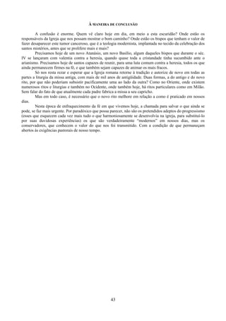 43
À MANEIRA DE CONCLUSÃO
A confusão é enorme. Quem vê claro hoje em dia, em meio a esta escuridão? Onde estão os
responsáveis da Igreja que nos possam mostrar o bom caminho? Onde estão os bispos que tenham o valor de
fazer desaparecer este tumor canceroso, que é a teologia modernista, implantada no tecido da celebração dos
santos mistérios, antes que se prolifere mais e mais?
Precisamos hoje de um novo Atanásio, um novo Basílio, algum daqueles bispos que durante o séc.
IV se lançaram com valentia contra a heresia, quando quase toda a cristandade tinha sucumbido ante o
arianismo. Precisamos hoje de santos capazes de reunir, para uma luta comum contra a heresia, todos os que
ainda permanecem firmes na fé, e que também sejam capazes de animar os mais fracos.
Só nos resta rezar e esperar que a Igreja romana retorne à tradição e autorize de novo em todas as
partes a liturgia da missa antiga, com mais de mil anos de antigüidade. Duas formas, a do antigo e do novo
rito, por que não poderiam subsistir pacificamente uma ao lado da outra? Como no Oriente, onde existem
numerosos ritos e liturgias e também no Ocidente, onde também hoje, há ritos particulares como em Milão.
Sem falar do fato de que atualmente cada padre fabrica a missa a seu capricho.
Mas em todo caso, é necessário que o novo rito melhore em relação a como é praticado em nossos
dias.
Nesta época de enfraquecimento da fé em que vivemos hoje, a chamada para salvar o que ainda se
pode, se faz mais urgente. Por paradóxico que possa parecer, não são os pretendidos adeptos do progressismo
(esses que esquecem cada vez mais tudo o que harmoniosamente se desenvolvia na igreja, para substituí-lo
por suas duvidosas experiências) os que são verdadeiramente “modernos” em nossos dias, mas os
conservadores, que conhecem o valor do que nos foi transmitido. Com a condição de que permaneçam
abertos às exigências pastorais de nosso tempo.
 