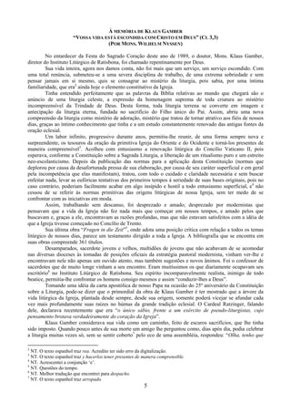 5
À MEMÓRIA DE KLAUS GAMBER
“VOSSA VIDA ESTÁ ESCONDIDA COM CRISTO EM DEUS” (CL 3,3)
(POR MONS. WILHELM NYSSEN)
No entardecer da Festa do Sagrado Coração deste ano de 1989, o doutor, Mons. Klaus Gamber,
diretor do Instituto Litúrgico de Ratisbona, foi chamado repentinamente por Deus.
Sua vida inteira, agora nos damos conta, não foi mais que um serviço, um serviço escondido. Com
uma total renúncia, submeteu-se a uma severa disciplina de trabalho, de uma extrema sobriedade e sem
pensar jamais em si mesmo, quis se consagrar ao mistério da liturgia, pois sabia, por uma íntima
familiaridade, que era2
ainda hoje o elemento constitutivo da Igreja.
Tinha entendido perfeitamente que as palavras da Bíblia relativas ao mundo que chegará são o
anúncio de uma liturgia celeste, a expressão da homenagem suprema de toda criatura ao mistério
incompreensível da Trindade de Deus. Desta forma, toda liturgia terrena se converte em imagem e
antecipação da liturgia eterna, fundada no sacrifício do Filho único do Pai. Assim, abriu uma nova
compreensão da liturgia como mistério de adoração, mistério que tratou de tornar atrativo aos fiéis de nossos
dias, graças ao íntimo conhecimento que tinha e a um estudo constantemente renovado das antigas fontes da
oração eclesial.
Um labor infinito, progressivo durante anos, permitiu-lhe reunir, de uma forma sempre nova e
surpreendente, os tesouros da oração da primitiva Igreja do Oriente e do Ocidente e torná-los presentes de
maneira compreensível3
. Acolheu com entusiasmo a renovação litúrgica do Concílio Vaticano II, pois
esperava, conforme a Constituição sobre a Sagrada Liturgia, a liberação de um ritualismo puro e um estreito
neo-escolasticismo. Depois da publicação das normas para a aplicação desta Constituição (normas que
deplorou por causa da desafortunada pressa de sua elaboração, por causa de seu caráter superficial e em geral
pela incompetência que elas manifestam), tratou, com todo o cuidado e claridade necessária e sem buscar
enfeitar nada, levar as eufóricas tentativas dos primeiros tempos à seriedade de suas bases originais, pois no
caso contrário, poderiam facilmente acabar em algo insípido e hostil a todo entusiasmo superficial, e4
não
cessou de se referir às normas primitivas das origens litúrgicas de nossa Igreja, sem ter medo de se
confrontar com as iniciativas em moda.
Assim, trabalhando sem descanso, foi desprezado e amado; desprezado por modernistas que
pensavam que a vida da Igreja não fez nada mais que começar em nossos tempos, e amado pelos que
buscavam e, graças a ele, encontravam as razões profundas, mas que não estavam satisfeitos com a idéia de
que a Igreja tivesse começado no Concílio de Trento.
Sua última obra “Fragen in die Zeit”5
, onde adota uma posição crítica com relação a todos os temas
litúrgico de nossos dias, parece um testamento dirigido a toda a Igreja. A bibliografia que se encontra em
suas obras compreende 361 títulos.
Desamparados, sacerdote jovens e velhos, multidões de jovens que não acabavam de se acomodar
nas diversas dioceses às tomadas de posições oficiais da estratégia pastoral modernista, vinham ver-lhe e
encontravam nele não apenas um ouvido atento, mas também sugestões e novos ânimos. Foi o confessor de
sacerdotes que de muito longe vinham a seu encontro. Eram muitíssimos os que diariamente ocupavam seu
escritório6
no Instituto Litúrgico de Ratisbona. Seu espírito incomparavelmente realista, inimigo de todo
beatice, permitia-lhe confrontar os homens consigo mesmos e assim “conduzir-lhes a Deus”.
Tomando uma idéia da carta apostólica de nosso Papa na ocasião do 25º aniversário da Constituição
sobre a Liturgia, pode-se dizer que o primordial da obra de Klaus Gamber é ter mostrado que a árvore da
vida litúrgica da Igreja, plantada desde sempre, desde sua origem, somente poderá vicejar se afundar cada
vez mais profundamente suas raízes no húmus da grande tradição eclesial. O Cardeal Ratzinger, falando
dele, declarava recentemente que era “o único sábio, frente a um exército de pseudo-liturgistas, cujo
pensamento brotava verdadeiramente do coração da Igreja”.
Klaus Gamber considerava sua vida como um caminho, feito de escuros sacrifícios, que lhe tinha
sido imposto. Quando pouco antes de sua morte um amigo lhe perguntou como, dias após dia, podia celebrar
a liturgia muitas vezes só, sem se sentir coberto7
pelo eco de uma assembléia, respondeu: “Olha, tenho que
2
NT. O texto espanhol traz rea. Acredito ter sido erro da digitalização.
3
NT. O texto espanhol traz y hacerlos tener presentes de manera comprensible.
4
NT. Acrescentei a conjunção ‘e’.
5
NT. Questões do tempo.
6
NT. Melhor tradução que encontrei para despacho.
7
NT. O texto espanhol traz arropado.
 