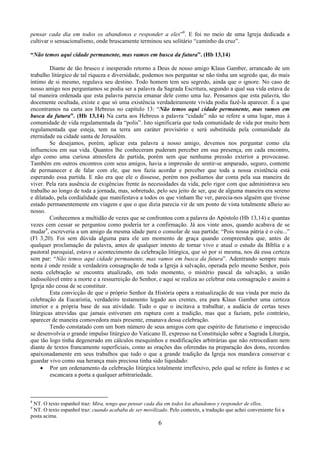 6
pensar cada dia em todos os abandonos e responder a eles”8
. E foi no meio de uma Igreja dedicada a
cultivar o sensacionalismo, onde bruscamente terminou seu solitário “caminho da cruz”.
“Não temos aqui cidade permanente, mas vamos em busca da futura”. (Hb 13,14)
Diante de tão brusco e inesperado retorno a Deus de nosso amigo Klaus Gamber, arrancado de um
trabalho litúrgico de tal riqueza e diversidade, podemos nos perguntar se não tinha um segredo que, do mais
íntimo de si mesmo, regulava seu destino. Todo homem tem seu segredo, ainda que o ignore. No caso de
nosso amigo nos perguntamos se podia ser a palavra da Sagrada Escritura, segundo a qual sua vida estava de
tal maneira ordenada que esta palavra parecia emanar dele como uma luz. Pensamos que esta palavra, tão
docemente ocultada, existe e que só uma existência verdadeiramente vivida podia fazê-la aparecer. É a que
encontramos na carta aos Hebreus no capítulo 13: “Não temos aqui cidade permanente, mas vamos em
busca da futura”. (Hb 13,14) Na carta aos Hebreus a palavra “cidade” não se refere a uma lugar, mas à
comunidade de vida regulamentada da “polis”. Isto significaria que toda comunidade de vida por muito bem
regulamentada que esteja, tem na terra um caráter provisório e será substituída pela comunidade da
eternidade na cidade santa de Jerusalém.
Se desejamos, porém, aplicar esta palavra a nosso amigo, devemos nos perguntar como ela
influenciou em sua vida. Quantos lhe conheceram puderam perceber em sua presença, em cada encontro,
algo como uma curiosa atmosfera de partida, porém sem que nenhuma pressão exterior a provocasse.
Também em outros encontros com seus amigos, havia a impressão de sentir-se amparado, seguro, contente
de permanecer e de falar com ele, que nos fazia acordar e perceber que toda a nossa existência está
esperando essa partida. E não era que ele o dissesse, porém nos podíamos dar conta pela sua maneira de
viver. Pela rara ausência de exigências frente às necessidades da vida, pelo rigor com que administrava seu
trabalho ao longo de toda a jornada, mas, sobretudo, pelo seu jeito de ser, que de alguma maneira era sereno
e dilatado, pela cordialidade que manifestava a todos os que vinham lhe ver, parecia-nos alguém que tivesse
estado permanentemente em viagem e que o que dizia parecia vir de um ponto de vista totalmente alheio ao
nosso.
Conhecemos a multidão de vezes que se confrontou com a palavra do Apóstolo (Hb 13,14) e quantas
vezes cem cessar se perguntou como poderia ter a confirmação. Já aos vinte anos, quando acabava de se
mudar9
, escreveria a um amigo da mesma idade para o consolar de sua partida: “Pois nossa pátria é o céu...”
(Fl 3,20). Foi sem dúvida alguma para ele um momento de graça quando compreendeu que, antes de
qualquer proclamação da palavra, antes de qualquer intento de tornar vivo e atual o estudo da Bíblia e a
pastoral paroquial, estava o acontecimento da celebração litúrgica, que só por si mesma, nos dá essa certeza
sem par: “Não temos aqui cidade permanente, mas vamos em busca da futura”. Adentrando sempre mais
nesta é onde reside a verdadeira consagração de toda a Igreja à salvação, operada pelo mesmo Senhor, pois
nesta celebração se encontra atualizado, em todo momento, o mistério pascal da salvação, a união
indissolúvel entre a morte e a ressurreição do Senhor, e aqui se realiza ao celebrar esta consagração e assim a
Igreja não cessa de se constituir.
Esta convicção de que o próprio Senhor da História opera a reatualização de sua vinda por meio da
celebração da Eucaristia, verdadeiro testamento legado aos crentes, era para Klaus Gamber uma certeza
interior e a própria base de sua atividade. Tudo o que o incitava a trabalhar, a audácia de certas teses
litúrgicas atrevidas que jamais estiveram em ruptura com a tradição, mas que a faziam, pelo contrário,
aparecer de maneira comovedora mais presente, emanava dessa celebração.
Tendo constatado com um bom número de seus amigos com que espírito de futurismo e imprecisão
se desenvolvia o grande impulso litúrgico do Vaticano II, expresso na Constituição sobre a Sagrada Liturgia,
que tão logo tinha degenerado em cálculos mesquinhos e modificações arbitrárias que não retrocediam nem
diante de textos francamente superficiais, como as orações das oferendas na preparação dos dons, recordou
apaixonadamente em seus trabalhos que tudo o que a grande tradição da Igreja nos mandava conservar e
guardar vivo como sua herança mais preciosa tinha sido liquidado:
• Por um ordenamento da celebração litúrgica totalmente irreflexivo, pelo qual se refere às fontes e se
escancara a porta a qualquer arbitrariedade.
8
NT. O texto espanhol traz: Mira, tengo que pensar cada dia em todos los abandonos y responder de ellos.
9
NT. O texto espanhol traz: cuando acababa de ser movilizado. Pelo contexto, a tradução que achei conveniente foi a
posta acima.
 